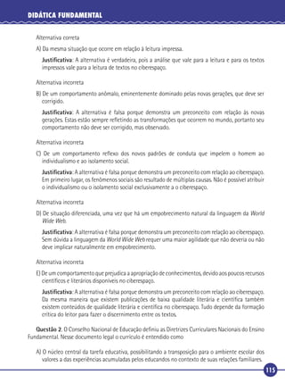 DIDÁTICA FUNDAMENTAL
Alternativa correta
A) Da mesma situação que ocorre em relação à leitura impressa.
Justiﬁcativa: A alternativa é verdadeira, pois a análise que vale para a leitura e para os textos
impressos vale para a leitura de textos no ciberespaço.
Alternativa incorreta
B) De um comportamento anômalo, eminentemente dominado pelas novas gerações, que deve ser
corrigido.
Justiﬁcativa: A alternativa é falsa porque demonstra um preconceito com relação às novas
gerações. Estas estão sempre reﬂetindo as transformações que ocorrem no mundo, portanto seu
comportamento não deve ser corrigido, mas observado.
Alternativa incorreta
C) De um comportamento reﬂexo dos novos padrões de conduta que impelem o homem ao
individualismo e ao isolamento social.
Justiﬁcativa: A alternativa é falsa porque demonstra um preconceito com relação ao ciberespaço.
Em primeiro lugar, os fenômenos sociais são resultado de múltiplas causas. Não é possível atribuir
o individualismo ou o isolamento social exclusivamente a o ciberespaço.
Alternativa incorreta
D) De situação diferenciada, uma vez que há um empobrecimento natural da linguagem da World
Wide Web.
Justiﬁcativa: A alternativa é falsa porque demonstra um preconceito com relação ao ciberespaço.
Sem dúvida a linguagem da World Wide Web requer uma maior agilidade que não deveria ou não
deve implicar naturalmente em empobrecimento.
Alternativa incorreta
E) De um comportamento que prejudica a apropriação de conhecimentos, devido aos poucos recursos
cientíﬁcos e literários disponíveis no ciberespaço.
Justiﬁcativa: A alternativa é falsa porque demonstra um preconceito com relação ao ciberespaço.
Da mesma maneira que existem publicações de baixa qualidade literária e cientíﬁca também
existem conteúdos de qualidade literária e cientíﬁca no ciberespaço. Tudo depende da formação
crítica do leitor para fazer o discernimento entre os textos.
Questão 2. O Conselho Nacional de Educação deﬁniu as Diretrizes Curriculares Nacionais do Ensino
Fundamental. Nesse documento legal o currículo é entendido como
A) O núcleo central da tarefa educativa, possibilitando a transposição para o ambiente escolar dos
valores a das experiências acumuladas pelos educandos no contexto de suas relações familiares.
115

 