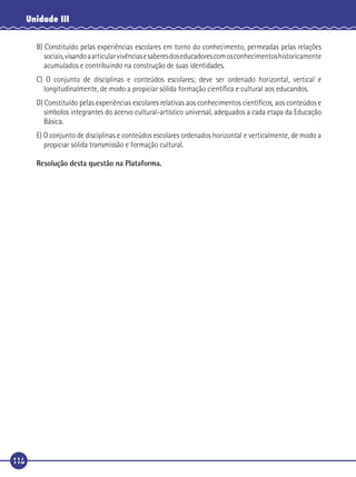 Unidade III
B) Constituído pelas experiências escolares em torno do conhecimento, permeadas pelas relações
sociais, visando a articular vivências e saberes dos educadores com os conhecimentos historicamente
acumulados e contribuindo na construção de suas identidades.
C) O conjunto de disciplinas e conteúdos escolares; deve ser ordenado horizontal, vertical e
longitudinalmente, de modo a propiciar sólida formação cientíﬁca e cultural aos educandos.
D) Constituído pelas experiências escolares relativas aos conhecimentos cientíﬁcos, aos conteúdos e
símbolos integrantes do acervo cultural-artístico universal, adequados a cada etapa da Educação
Básica.
E) O conjunto de disciplinas e conteúdos escolares ordenados horizontal e verticalmente, de modo a
propiciar sólida transmissão e formação cultural.
Resolução desta questão na Plataforma.

116

 