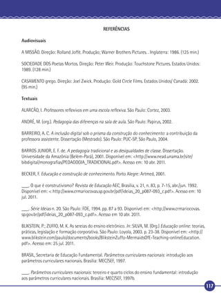 REFERÊNCIAS
Audiovisuais
A MISSÃO. Direção: Rolland Joffé. Produção; Warner Brothers Pictures. . Inglaterra: 1986. (125 min.)
SOCIEDADE DOS Poetas Mortos. Direção: Peter Weir. Produção: Touchstone Pictures. Estados Unidos:
1989. (128 min.)
CASAMENTO grego. Direção: Joel Zwick. Produção: Gold Circle Films. Estados Unidos/ Canadá: 2002.
(95 min.)
Textuais
ALARCÃO, I. Professores reﬂexivos em uma escola reﬂexiva. São Paulo: Cortez, 2003.
ANDRÉ, M. (org.). Pedagogia das diferenças na sala de aula. São Paulo: Papirus, 2002.
BARREIRO, A. C. A inclusão digital sob o prisma da construção do conhecimento: a contribuição da
professora assistente. Dissertação (Mestrado). São Paulo: PUC-SP, São Paulo, 2004.
BARROS JUNIOR, E. F. de. A pedagogia tradicional e as desigualdades de classe. Dissertação.
Universidade da Amazônia (Belém-Pará), 2001. Disponível em: <http://www.nead.unama.br/site/
bibdigital/monograﬁas/PEDAGOGIA_TRADICIONAL.pdf>. Acesso em: 10 abr. 2011.
BECKER, F. Educação e construção de conhecimento. Porto Alegre: Artmed, 2001.
___. O que é construtivismo? Revista de Educação AEC, Brasília, v. 21, n. 83, p. 7-15, abr./jun. 1992.
Disponível em: < http://www.crmariocovas.sp.gov.br/pdf/ideias_20_p087-093_c.pdf>. Acesso em: 10
jul. 2011.
___. Série Ideias n. 20. São Paulo: FDE, 1994. pp. 87 a 93. Disponível em: <http://www.crmariocovas.
sp.gov.br/pdf/ideias_20_p087-093_c.pdf>. Acesso em 10 abr. 2011.
BLIKSTEIN, P.; ZUFFO, M. K. As sereias do ensino eletrônico. In: SILVA, M. (Org.) Educação online: teorias,
práticas, legislação e formação corporativa. São Paulo: Loyola, 2003. p. 23-38. Disponível em: <http://
www.blikstein.com/paulo/documents/books/BliksteinZuffo-MermaidsOfE-Teaching-onlineEducation.
pdf>. Acesso em: 25 jul. 2011.
BRASIL, Secretaria de Educação Fundamental. Parâmetros curriculares nacionais: introdução aos
parâmetros curriculares nacionais. Brasília: MEC/SEF, 1997.
___. Parâmetros curriculares nacionais: terceiro e quarto ciclos do ensino fundamental: introdução
aos parâmetros curriculares nacionais. Brasília: MEC/SEF, 1997b.
117

 