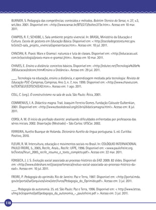 BURNIER, S. Pedagogia das competências: conteúdos e métodos. Boletim Técnico do Senac, n. 27, v.3,
set./dez. 2001. Disponível em: <http://www.senac.br/BTS/273/boltec273e.htm>. Acesso em 10 mar.
2011.
CAMPOS, R. F.; SCHEIBE, L. Sala ambiente projeto vivencial. In: BRASIL, Ministério da Educação e
Cultura. Escola de gestores em Educação Básica. Disponível em: < http://escoladegestores.mec.gov.
br/site/2-sala_projeto_vivencial/apresentacao.htm>. Acesso em: 10 jul. 2011.
CANCIAN, R. Praxis: Marx e Gramsci: natureza e luta de classes. Disponível em: <http://educacao.uol.
com.br/sociologia/praxis-marx-e-gramsci.jhtm>. Acesso em 10 mar. 2011.
CHAVES, E. Ensino a distância: conceitos básicos. Disponível em: <http://edutec.net/Tecnologia%20e%
20Educacao/edconc.htm#Ensino a Distância>. Acesso em: 29 jul. 2011.
___. Tecnologia na educação, ensino a distância, e aprendizagem mediada pela tecnologia: Revista de
Educação PUC-Campinas, Campinas. Ano 3, n. 7, nov. 1999. Disponível em: <http://www.chaves.com.
br/TEXTSELF/EDTECH/EAD.htm>. Acesso em: 1 ago. 2011.
COLL, C. (org.). O construtivismo na sala de aula. São Paulo: Ática, 2001.
COMMENIUS, I. A. Didactica magna. Trad. Joaquim Ferreira Gomes. Fundação Calouste Gulbenkian,
2001. Disponível em: <http://www.ebooksbrasil.org/eLibris/didaticamagna.html>. Acesso em: 8 jul.
2011.
CORSI, A. M. O início da proﬁssão docente: analisando diﬁculdades enfrentadas por professoras das
séries iniciais. 2002. Dissertação (Mestrado) – São Carlos: UFSCar. 2002.
FERREIRA, Aurélio Buarque de Holanda. Dicionário Aurélio da língua portuguesa. 5. ed. Curitiba:
Positivo, 2010.
FLEURI, R. M. Intercultura, educação e movimentos sociais no Brasil. In: COLÓQUIO INTERNACIONAL
PAULO FREIRE, 5., 2005, Recife, Anais... Recife: UFPE, 1996. Disponível em: <www.paulofreire.org.
br/Textos/ﬂeuri_2005_recife_resumo_e_texto_completo.pdf>. Acesso em: 22 mar. 2011.
FONSECA, J. J. S. Evolução social associada ao processo histórico da EAD. 2009. 82 slides. Disponível
em: <http://www.slideshare.net/joaojosefonseca/evoluo-social-associada-ao-processo-histrico-daead>. Acesso em: 10 jul. 2011.
FREIRE, P. Pedagogia do oprimido. Rio de Janeiro: Paz e Terra, 1987. Disponível em: <http://portal.mda.
gov.br/portal/saf/arquivos/view/ater/livros/Pedagogia_do_Oprimido.pdf>. Acesso em: 3 jul. 2011.
___. Pedagogia da autonomia. 25. ed. São Paulo: Paz e Terra, 1996. Disponível em: < http://www.letras.
ufmg.br/espanhol/pdf/pedagogia_da_autonomia_-_paulofreire.pdf >. Acesso em: 3 jul. 2011.
118

 