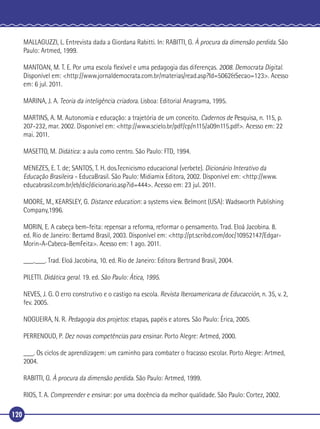 MALLAGUZZI, L. Entrevista dada a Giordana Rabitti. In: RABITTI, G. À procura da dimensão perdida. São
Paulo: Artmed, 1999.
MANTOAN, M. T. E. Por uma escola ﬂexível e uma pedagogia das diferenças. 2008. Democrata Digital.
Disponível em: <http://www.jornaldemocrata.com.br/materias/read.asp?Id=5062&Secao=123>. Acesso
em: 6 jul. 2011.
MARINA, J. A. Teoria da inteligência criadora. Lisboa: Editorial Anagrama, 1995.
MARTINS, A. M. Autonomia e educação: a trajetória de um conceito. Cadernos de Pesquisa, n. 115, p.
207-232, mar. 2002. Disponível em: <http://www.scielo.br/pdf/cp/n115/a09n115.pdf>. Acesso em: 22
mai. 2011.
MASETTO, M. Didática: a aula como centro. São Paulo: FTD, 1994.
MENEZES, E. T. de; SANTOS, T. H. dos.Tecnicismo educacional (verbete). Dicionário Interativo da
Educação Brasileira - EducaBrasil. São Paulo: Midiamix Editora, 2002. Disponível em: <http://www.
educabrasil.com.br/eb/dic/dicionario.asp?id=444>. Acesso em: 23 jul. 2011.
MOORE, M., KEARSLEY, G. Distance education: a systems view. Belmont (USA): Wadsworth Publishing
Company,1996.
MORIN, E. A cabeça bem-feita: repensar a reforma, reformar o pensamento. Trad. Eloá Jacobina. 8.
ed. Rio de Janeiro: Bertamd Brasil, 2003. Disponível em: <http://pt.scribd.com/doc/10952147/EdgarMorin-A-Cabeca-BemFeita>. Acesso em: 1 ago. 2011.
___.___. Trad. Eloá Jacobina, 10. ed. Rio de Janeiro: Editora Bertrand Brasil, 2004.
PILETTI. Didática geral. 19. ed. São Paulo: Ática, 1995.
NEVES, J. G. O erro construtivo e o castigo na escola. Revista Iberoamericana de Educacción, n. 35, v. 2,
fev. 2005.
NOGUEIRA, N. R. Pedagogia dos projetos: etapas, papéis e atores. São Paulo: Érica, 2005.
PERRENOUD, P. Dez novas competências para ensinar. Porto Alegre: Artmed, 2000.
___. Os ciclos de aprendizagem: um caminho para combater o fracasso escolar. Porto Alegre: Artmed,
2004.
RABITTI, G. À procura da dimensão perdida. São Paulo: Artmed, 1999.
RIOS, T. A. Compreender e ensinar: por uma docência da melhor qualidade. São Paulo: Cortez, 2002.
120

 