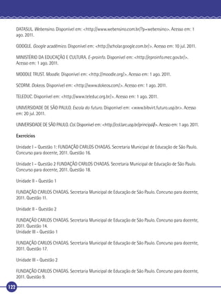DATASUL. Webensino. Disponível em: <http://www.webensino.com.br/?p=webensino>. Acesso em: 1
ago. 2011.
GOOGLE. Google acadêmico. Disponível em: <http://scholar.google.com.br/>. Acesso em: 10 jul. 2011.
MINISTÉRIO DA EDUCAÇÃO E CULTURA. E-proinfo. Disponível em: <http://eproinfo.mec.gov.br/>.
Acesso em: 1 ago. 2011.
MOODLE TRUST. Moodle. Disponível em: <http://moodle.org/>. Acesso em: 1 ago. 2011.
SCORM. Dokeos. Disponível em: <http://www.dokeos.com/>. Acesso em: 1 ago. 2011.
TELEDUC. Disponível em: <http://www.teleduc.org.br/>. Acesso em: 1 ago. 2011.
UNIVERSIDADE DE SÃO PAULO. Escola do futuro. Disponível em: <www.bibvirt.futuro.usp.br>. Acesso
em: 20 jul. 2011.
UNIVERSIDADE DE SÃO PAULO. Col. Disponível em: <http://col.larc.usp.br/principal/>. Acesso em: 1 ago. 2011.
Exercícios
Unidade I – Questão 1: FUNDAÇÃO CARLOS CHAGAS. Secretaria Municipal de Educação de São Paulo.
Concurso para docente, 2011. Questão 16.
Unidade I – Questão 2 FUNDAÇÃO CARLOS CHAGAS. Secretaria Municipal de Educação de São Paulo.
Concurso para docente, 2011. Questão 18.
Unidade II - Questão 1
FUNDAÇÃO CARLOS CHAGAS. Secretaria Municipal de Educação de São Paulo. Concurso para docente,
2011. Questão 11.
Unidade II - Questão 2
FUNDAÇÃO CARLOS CHAGAS. Secretaria Municipal de Educação de São Paulo. Concurso para docente,
2011. Questão 14.
Unidade III - Questão 1
FUNDAÇÃO CARLOS CHAGAS. Secretaria Municipal de Educação de São Paulo. Concurso para docente,
2011. Questão 17.
Unidade III - Questão 2
FUNDAÇÃO CARLOS CHAGAS. Secretaria Municipal de Educação de São Paulo. Concurso para docente,
2011. Questão 9.
122

 