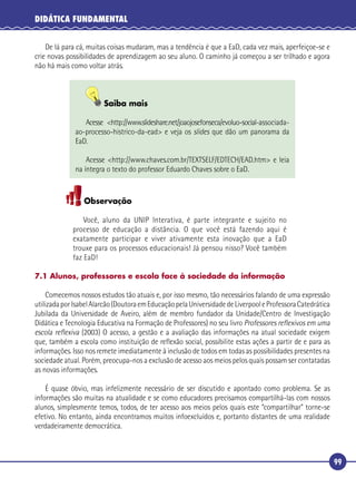 DIDÁTICA FUNDAMENTAL
De lá para cá, muitas coisas mudaram, mas a tendência é que a EaD, cada vez mais, aperfeiçoe-se e
crie novas possibilidades de aprendizagem ao seu aluno. O caminho já começou a ser trilhado e agora
não há mais como voltar atrás.

Saiba mais
Acesse <http://www.slideshare.net/joaojosefonseca/evoluo-social-associadaao-processo-histrico-da-ead> e veja os slides que dão um panorama da
EaD.
Acesse <http://www.chaves.com.br/TEXTSELF/EDTECH/EAD.htm> e leia
na íntegra o texto do professor Eduardo Chaves sobre o EaD.

Observação
Você, aluno da UNIP Interativa, é parte integrante e sujeito no
processo de educação a distância. O que você está fazendo aqui é
exatamente participar e viver ativamente esta inovação que a EaD
trouxe para os processos educacionais! Já pensou nisso? Você também
faz EaD!
7.1 Alunos, professores e escola face à sociedade da informação

Comecemos nossos estudos tão atuais e, por isso mesmo, tão necessários falando de uma expressão
utilizada por Isabel Alarcão (Doutora em Educação pela Universidade de Liverpool e Professora Catedrática
Jubilada da Universidade de Aveiro, além de membro fundador da Unidade/Centro de Investigação
Didática e Tecnologia Educativa na Formação de Professores) no seu livro Professores reﬂexivos em uma
escola reﬂexiva (2003) O acesso, a gestão e a avaliação das informações na atual sociedade exigem
que, também a escola como instituição de reﬂexão social, possibilite estas ações a partir de e para as
informações. Isso nos remete imediatamente à inclusão de todos em todas as possibilidades presentes na
sociedade atual. Porém, preocupa-nos a exclusão de acesso aos meios pelos quais possam ser contatadas
as novas informações.
É quase óbvio, mas infelizmente necessário de ser discutido e apontado como problema. Se as
informações são muitas na atualidade e se como educadores precisamos compartilhá-las com nossos
alunos, simplesmente temos, todos, de ter acesso aos meios pelos quais este “compartilhar” torne-se
efetivo. No entanto, ainda encontramos muitos infoexcluídos e, portanto distantes de uma realidade
verdadeiramente democrática.

99

 