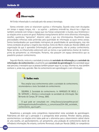 Unidade III

Observação
Ah! Então infoexclusão é a exclusão pelo não acesso à tecnologia.
Vamos entender como se relacionam sujeitos e informações. Quando estas eram divulgadas
em tempo e espaço longos, nós – os sujeitos – podíamos entendê-las, discuti-las e digeri-las
também contando com tempo e espaço que nos fizesse compreender o mundo, seus fenômenos e
as relações entre os seres em geral. Podíamos tranquilamente definir entre diferentes informações;
escolher, questionar, “aproveitar”, discernir sobre o que nos informávamos. Atualmente essas
preciosidades reflexivas estão preteridas pela quantidade de informação as quais temos acesso.
Somos bombardeados por quantidades inatingíveis de possibilidades de aprendizagens, mas não
temos condições de pensar a respeito das mesmas. Como diz Morin citado por Alarcão (2003), sem
organização do que é aprendido (informação), pelo pensamento, não se produz conhecimento.
Nesse sentido, os infoexcluídos sobrevivem sem ao menos o que poderíamos chamar de matériaprima do pensamento: as informações. Portanto, não possuem um espaço democrático que os
possibilite produzir conhecimento.
Segundo Alarcão, nesta era, a sociedade já evoluiu de sociedade da informação para sociedade da
informação e do conhecimento e, atualmente, para sociedade da aprendizagem. Se a sociedade segue
esse percurso, é necessário que as pessoas também possam segui-lo, ou seja, informar-se, mas também
conhecer e, ainda mais, aprender. Não há conhecimento sem aprendizagem e sem informação.

Saiba mais
Para ampliar seus conhecimentos sobre a sociedade do conhecimento,
recomendamos o texto Sociedade do conhecimento:
SQUIRRA, S. Sociedade do conhecimento. In: MARQUES DE MELO, J.
M.; SATHLER, L. Direitos à comunicação na sociedade da informação. São
Bernardo do Campo, SP: Umesp, 2005.
O qual pode ser consultado em: <http://www.lucianosathler.pro.br/
site/images/conteudo/livros/direito_a_comunicacao/254-265_sociedade_
conhecimento_squirra.pdf>.
Ressaltemos a percepção como competência imprescindível nesta sociedade da aprendizagem.
Poderíamos até dizer que a percepção é a protagonista deste processo. Perceber objetos, pessoas,
acontecimentos e as relações entre todos pode ser a alternativa para o discernimento cabível diante
de uma escolha, um aprofundamento, um pensamento, uma produção de conhecimento diante de
inﬁndáveis informações. No entanto, conforme Perrenoud, citado por Alarcão (2003), ter competência

100

 