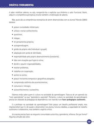 DIDÁTICA FUNDAMENTAL
é saber mobilizar saberes, ou seja, reorganizá-los e explicitar sua dinâmica e valor funcional. Assim,
adquirir a competência perceptiva envolve também a mobilização de saberes.
Mas, quais são as competências necessárias de serem desenvolvidas com os alunos? Alarcão (2003)
destaca:
• possuir curiosidades intelectuais;
• utilizar e recriar conhecimento;
• questionar;
• indagar;
• ter pensamentos próprios;
• autoaprendizagem;
• gestão da própria vida (individual e grupal);
• adaptação sem perda de identidade;
• responsabilidade pelo próprio desenvolvimento (constante);
• lidar com situações que fujam à rotina;
• decidir e assumir responsabilidades;
• resolver problemas;
• trabalhar em cooperação;
• aceitar os outros;
• possuir horizontes temporais e geográﬁcos alargados;
• compreensão sistêmica dos acontecimentos;
• comunicar e interagir;
• autoconhecimento e autoestima.
Falemos então sobre quem é o aluno na sociedade da aprendizagem. Trata-se de um aprendiz do
“viver aprendendo” ou que “aprenderá a aprender”. Portanto, o aluno na sociedade da aprendizagem
precisa ser afastado da pedagogia da dependência e ser inserido num fazer pedagógico autônomo.
E o professor na sociedade da aprendizagem? Este possui um desaﬁo proﬁssional amplo, mas
imprescindível que é o de ajudar a desenvolver nos alunos, futuros cidadãos, a capacidade de trabalho
autônomo e colaborativo, mas também o espírito crítico.
Já a escola precisa fazer-se enquanto comunidade autocrítica, aprendente, reﬂexiva. De que forma?
Algumas atitudes são úteis:
101

 