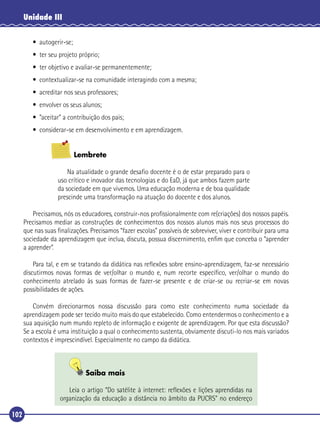 Unidade III
• autogerir-se;
• ter seu projeto próprio;
• ter objetivo e avaliar-se permanentemente;
• contextualizar-se na comunidade interagindo com a mesma;
• acreditar nos seus professores;
• envolver os seus alunos;
• ”aceitar” a contribuição dos pais;
• considerar-se em desenvolvimento e em aprendizagem.
Lembrete
Na atualidade o grande desaﬁo docente é o de estar preparado para o
uso crítico e inovador das tecnologias e do EaD, já que ambos fazem parte
da sociedade em que vivemos. Uma educação moderna e de boa qualidade
prescinde uma transformação na atuação do docente e dos alunos.
Precisamos, nós os educadores, construir-nos proﬁssionalmente com re(criações) dos nossos papéis.
Precisamos mediar as construções de conhecimentos dos nossos alunos mais nos seus processos do
que nas suas ﬁnalizações. Precisamos “fazer escolas” possíveis de sobreviver, viver e contribuir para uma
sociedade da aprendizagem que inclua, discuta, possua discernimento, enﬁm que conceba o “aprender
a aprender”.
Para tal, e em se tratando da didática nas reﬂexões sobre ensino-aprendizagem, faz-se necessário
discutirmos novas formas de ver/olhar o mundo e, num recorte especíﬁco, ver/olhar o mundo do
conhecimento atrelado às suas formas de fazer-se presente e de criar-se ou recriar-se em novas
possibilidades de ações.
Convém direcionarmos nossa discussão para como este conhecimento numa sociedade da
aprendizagem pode ser tecido muito mais do que estabelecido. Como entendermos o conhecimento e a
sua aquisição num mundo repleto de informação e exigente de aprendizagem. Por que esta discussão?
Se a escola é uma instituição a qual o conhecimento sustenta, obviamente discuti-lo nos mais variados
contextos é imprescindível. Especialmente no campo da didática.

Saiba mais
Leia o artigo “Do satélite à internet: reﬂexões e lições aprendidas na
organização da educação a distância no âmbito da PUCRS” no endereço

102

 