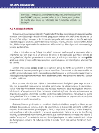 DIDÁTICA FUNDAMENTAL

eletrônico: <http://pead.ucpel.tche.br/revistas/index.php/colabora/article/
viewFile/144/124> para entender melhor sobre a formação do professor
do mundo atual diante da velocidade das ferramentas utilizadas na
Educação.
7.2 A cabeça benfeita

Realizemos então uma discussão sobre “a cabeça benfeita”. Essa expressão advém das especulações
de Edgar Morin (Sociólogo e Filósofo francês, pesquisador emérito do CNRS/Centre National de La
Recherche Scientiﬁque, formado em direito, história e geograﬁa, realizou estudos em ﬁlosoﬁa, sociologia
e epistemologia) no seu livro A cabeça bem-feita: repensar a reforma, reformar o ensino (2004). Nesse
livro, Morin cita que a primeira ﬁnalidade do ensino foi formulada por Montaigne: mais vale uma cabeça
benfeita que bem cheia.
É claro o entendimento de “cabeça bem cheia” como um local no qual se acumulam saberes,
empilhando-os e sem dispô-los a um princípio de seleção e de organização que lhes dê sentido. Já
“cabeça benfeita”, signiﬁca que em vez de acumular saber, é mais importante dispor de: uma aptidão
geral para colocar e tratar problemas e; princípios organizadores que permitam ligar os saberes e lhes
dar sentido.
Falemos então dessa aptidão geral ou de aptidões gerais da mente que permitem o melhor
desenvolvimento das competências particulares e especíﬁcas. Quanto mais se têm desenvolvidas as
aptidões gerais e naturais da mente, maiores são as probabilidades de se resolver problemas particulares.
A educação deve proporcionar formas e meios de se desenvolver a inteligência geral de forma a colocar
e resolver problemas.
Optar por uma educação que objetive o desenvolvimento da inteligência geral exige encarar e
lidar com a capacidade mais comum e mais ativa na infância e na adolescência que é a curiosidade.
Muitas vezes essa curiosidade é aniquilada pela instrução incorporada pelas instituições de educação.
Infelizmente, o “aproveitamento” dessa curiosidade pelas instituições de educação, estimulando-a ou
despertando-a, quando adormecida, inexiste e não é incorporado como condição natural que vise a uma
“cabeça benfeita”. Não se trata de uma incorporação por intermédio de um programa educacional, mas
impulsionada por um fervor educativo.
O desenvolvimento geral implica o exercício da dúvida, da dúvida da sua própria dúvida, do uso
da lógica da dedução, da indução, da arte da argumentação e da discussão. Comporta também um
conjunto de atitudes mentais que conjugam o ”faro”, a sagacidade, a previsão, a leveza de espírito,
a desenvoltura, a atenção constante, o senso de oportunidade. Trata-se da arte de transformar
detalhes, aparentemente insigniﬁcantes, em indícios que permitam reconstituir toda uma história. É
preciso “pensar bem”, no sentido de fazer uso da inteligência geral em todos os domínios da cultura
das humanidades, inclusive na cultura cientíﬁca, e na vida. Porém não signiﬁca formar um “bempensante”.
103

 