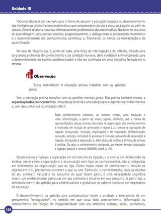 Unidade III
Podemos destacar um exemplo para a forma de assumir a educação baseada no desenvolvimento
das inteligências gerais. O ensino matemático, que compreende o cálculo, é claro, será aquém ou além do
cálculo. Deverá revelar a natureza intrinsecamente problemática das matemáticas. No decorrer dos anos
de aprendizagem, seria preciso valorizar, progressivamente, o diálogo entre o pensamento matemático
e o desenvolvimento dos conhecimentos cientíﬁcos, e, ﬁnalmente, os limites da formalização e da
quantiﬁcação.
No caso da ﬁlosoﬁa que é, acima de tudo, uma força de interrogação e de reﬂexão, dirigida para
os grandes problemas do conhecimento e da condição humana, deve contribuir eminentemente para
o desenvolvimento do espírito problematizador e não ser conﬁnada em uma disciplina fechada em si
mesma.

Observação
Estou entendendo! A educação precisa trabalhar com as aptidões
gerais.
Sim, a educação precisa trabalhar com as aptidões mentais gerais. Mas precisa também encarar a
organização dos conhecimentos. Uma cabeça benfeita é uma cabeça apta a organizar os conhecimentos
e, com isso, evitar sua acumulação estéril.
Todo conhecimento constitui, ao mesmo tempo, uma tradução e
uma reconstrução, a partir de sinais, signos, símbolos, sob a forma de
representações, ideias, teorias, discursos. A organização dos conhecimentos
é realizada em função de princípios e regras [...]; comporta operações de
ligação (conjunção, inclusão, implicação) e de separação (diferenciação,
oposição, seleção, inclusão). O processo é circular, passando da separação à
ligação, da ligação à separação, e, além disso, da análise à síntese, da síntese
à análise. Ou seja; o conhecimento comporta, ao mesmo tempo, separação
e ligação, análise e síntese (MORIN, 2004, p. 24).

Nosso ensino privilegia a separação em detrimento da ligação, e a análise em detrimento da
síntese, assim como a separação e a acumulação sem ligar os conhecimentos, são privilegiadas
em detrimento da organização que os liga. Como nosso modo de conhecimento desune os
objetos entre si, precisamos conceber o que os une. Como ele, o conhecimento, isola os objetos
de seu contexto natural e do conjunto do qual fazem parte, é uma necessidade cognitiva
inserir um conhecimento particular em seu contexto e situá-lo em seu conjunto. A partir daí, o
desenvolvimento da aptidão para contextualizar e globalizar os saberes torna-se um imperativo
da educação.
O desenvolvimento da aptidão para contextualizar tende a produzir a emergência de um
pensamento “ecologizante”, no sentido em que situa todo acontecimento, informação ou
conhecimento em relação de inseparabilidade com seu ambiente cultural, social, econômico,
104

 