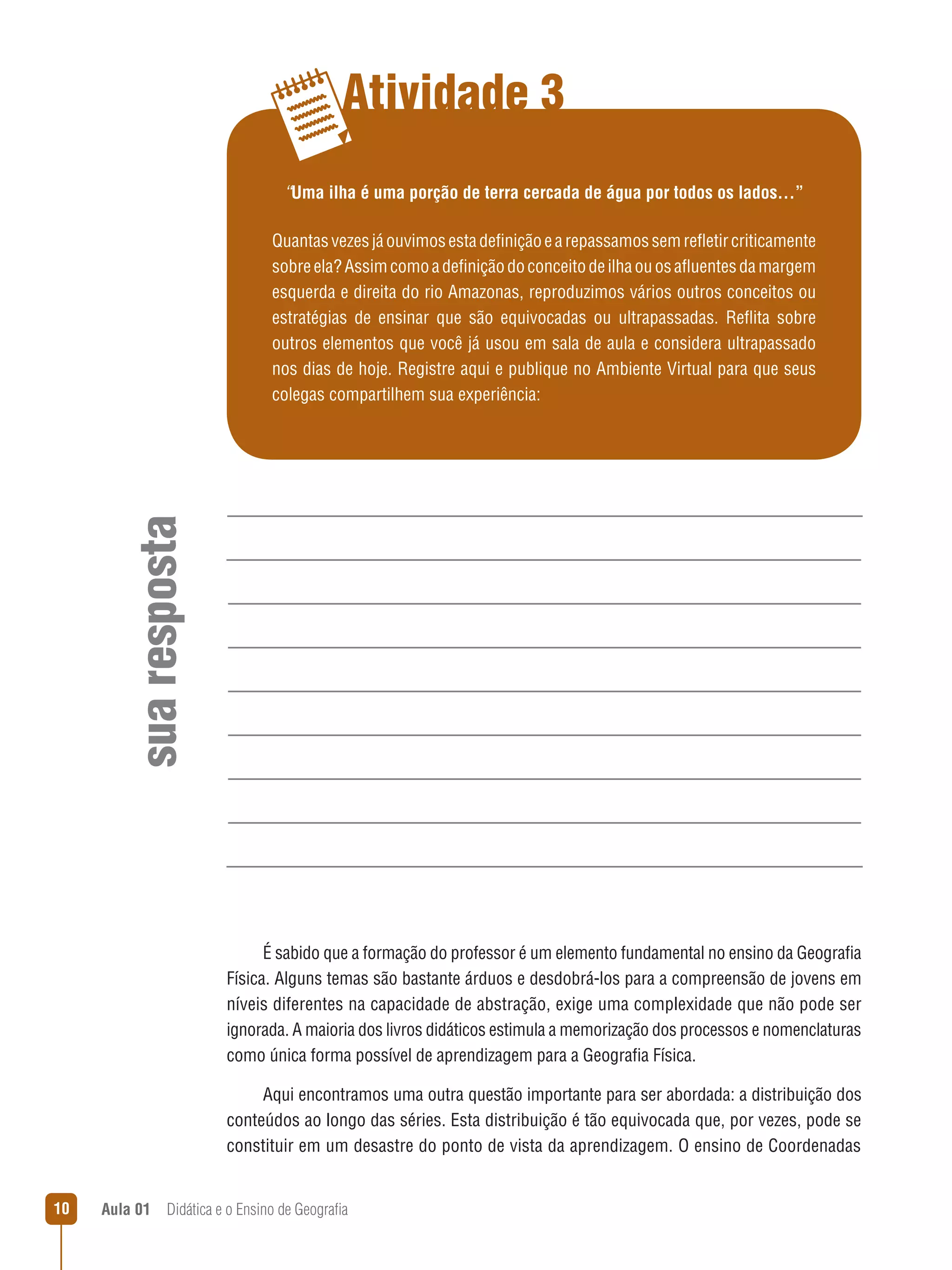 Atividade 3
“Uma ilha é uma porção de terra cercada de água por todos os lados...”

sua resposta

Quantas vezes já ouvimos esta definição e a repassamos sem refletir criticamente
sobre ela? Assim como a definição do conceito de ilha ou os afluentes da margem
esquerda e direita do rio Amazonas, reproduzimos vários outros conceitos ou
estratégias de ensinar que são equivocadas ou ultrapassadas. Reflita sobre
outros elementos que você já usou em sala de aula e considera ultrapassado
nos dias de hoje. Registre aqui e publique no Ambiente Virtual para que seus
colegas compartilhem sua experiência:

É sabido que a formação do professor é um elemento fundamental no ensino da Geografia
Física. Alguns temas são bastante árduos e desdobrá-los para a compreensão de jovens em
níveis diferentes na capacidade de abstração, exige uma complexidade que não pode ser
ignorada. A maioria dos livros didáticos estimula a memorização dos processos e nomenclaturas
como única forma possível de aprendizagem para a Geografia Física.
Aqui encontramos uma outra questão importante para ser abordada: a distribuição dos
conteúdos ao longo das séries. Esta distribuição é tão equivocada que, por vezes, pode se
constituir em um desastre do ponto de vista da aprendizagem. O ensino de Coordenadas
10

Aula 01  Didática e o Ensino de Geografia

 