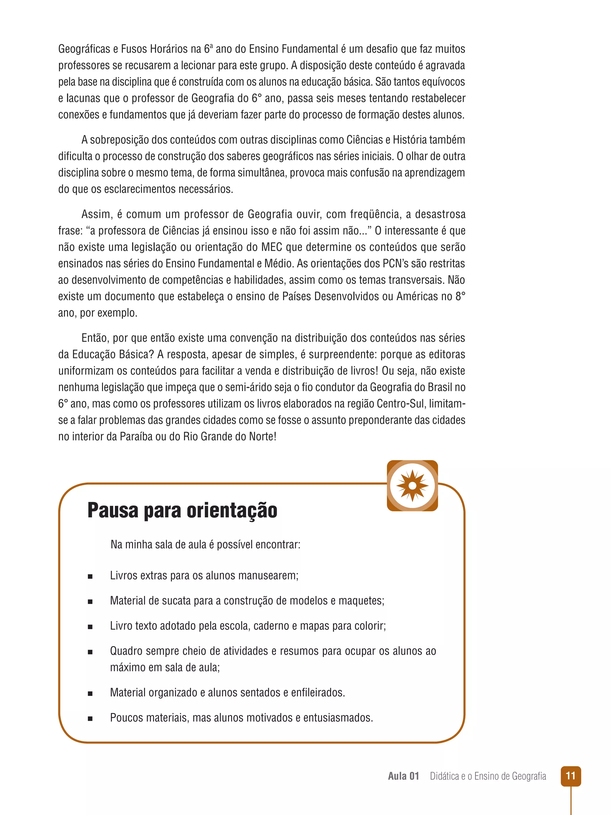 Geográficas e Fusos Horários na 6ª ano do Ensino Fundamental é um desafio que faz muitos
professores se recusarem a lecionar para este grupo. A disposição deste conteúdo é agravada
pela base na disciplina que é construída com os alunos na educação básica. São tantos equívocos
e lacunas que o professor de Geografia do 6° ano, passa seis meses tentando restabelecer
conexões e fundamentos que já deveriam fazer parte do processo de formação destes alunos.
A sobreposição dos conteúdos com outras disciplinas como Ciências e História também
dificulta o processo de construção dos saberes geográficos nas séries iniciais. O olhar de outra
disciplina sobre o mesmo tema, de forma simultânea, provoca mais confusão na aprendizagem
do que os esclarecimentos necessários.
Assim, é comum um professor de Geografia ouvir, com freqüência, a desastrosa
frase: “a professora de Ciências já ensinou isso e não foi assim não...” O interessante é que
não existe uma legislação ou orientação do MEC que determine os conteúdos que serão
ensinados nas séries do Ensino Fundamental e Médio. As orientações dos PCN’s são restritas
ao desenvolvimento de competências e habilidades, assim como os temas transversais. Não
existe um documento que estabeleça o ensino de Países Desenvolvidos ou Américas no 8°
ano, por exemplo.
Então, por que então existe uma convenção na distribuição dos conteúdos nas séries
da Educação Básica? A resposta, apesar de simples, é surpreendente: porque as editoras
uniformizam os conteúdos para facilitar a venda e distribuição de livros! Ou seja, não existe
nenhuma legislação que impeça que o semi-árido seja o fio condutor da Geografia do Brasil no
6° ano, mas como os professores utilizam os livros elaborados na região Centro-Sul, limitamse a falar problemas das grandes cidades como se fosse o assunto preponderante das cidades
no interior da Paraíba ou do Rio Grande do Norte!

Pausa para orientação
Na minha sala de aula é possível encontrar:
n

Livros extras para os alunos manusearem;

n

Material de sucata para a construção de modelos e maquetes;

n

Livro texto adotado pela escola, caderno e mapas para colorir;

n

Quadro sempre cheio de atividades e resumos para ocupar os alunos ao
máximo em sala de aula;

n

Material organizado e alunos sentados e enfileirados.

n

Poucos materiais, mas alunos motivados e entusiasmados.

Aula 01  Didática e o Ensino de Geografia
 

11

 