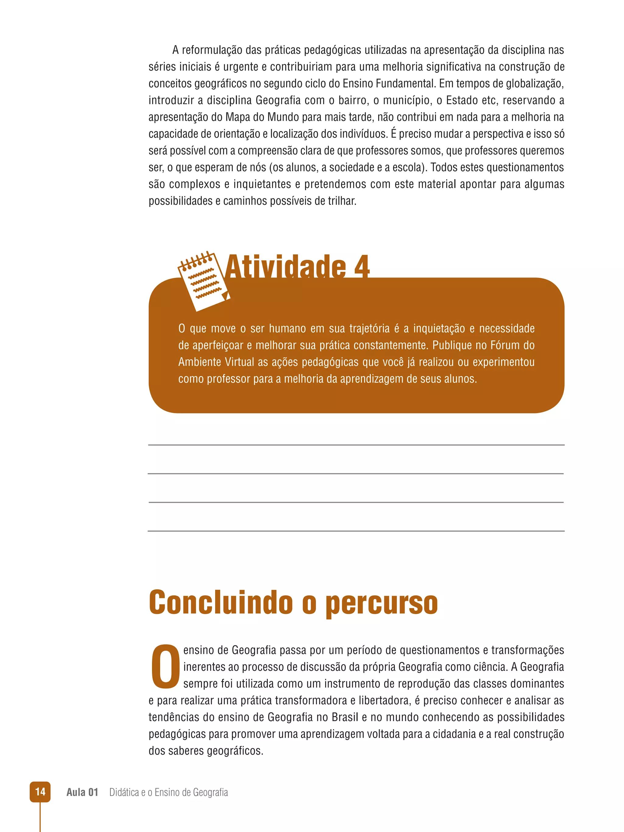 A reformulação das práticas pedagógicas utilizadas na apresentação da disciplina nas
séries iniciais é urgente e contribuiriam para uma melhoria significativa na construção de
conceitos geográficos no segundo ciclo do Ensino Fundamental. Em tempos de globalização,
introduzir a disciplina Geografia com o bairro, o município, o Estado etc, reservando a
apresentação do Mapa do Mundo para mais tarde, não contribui em nada para a melhoria na
capacidade de orientação e localização dos indivíduos. É preciso mudar a perspectiva e isso só
será possível com a compreensão clara de que professores somos, que professores queremos
ser, o que esperam de nós (os alunos, a sociedade e a escola). Todos estes questionamentos
são complexos e inquietantes e pretendemos com este material apontar para algumas
possibilidades e caminhos possíveis de trilhar.

Atividade 4
O que move o ser humano em sua trajetória é a inquietação e necessidade
de aperfeiçoar e melhorar sua prática constantemente. Publique no Fórum do
Ambiente Virtual as ações pedagógicas que você já realizou ou experimentou
como professor para a melhoria da aprendizagem de seus alunos.

Concluindo o percurso

O

ensino de Geografia passa por um período de questionamentos e transformações
inerentes ao processo de discussão da própria Geografia como ciência. A Geografia
sempre foi utilizada como um instrumento de reprodução das classes dominantes
e para realizar uma prática transformadora e libertadora, é preciso conhecer e analisar as
tendências do ensino de Geografia no Brasil e no mundo conhecendo as possibilidades
pedagógicas para promover uma aprendizagem voltada para a cidadania e a real construção
dos saberes geográficos.
14

Aula 01  Didática e o Ensino de Geografia

 