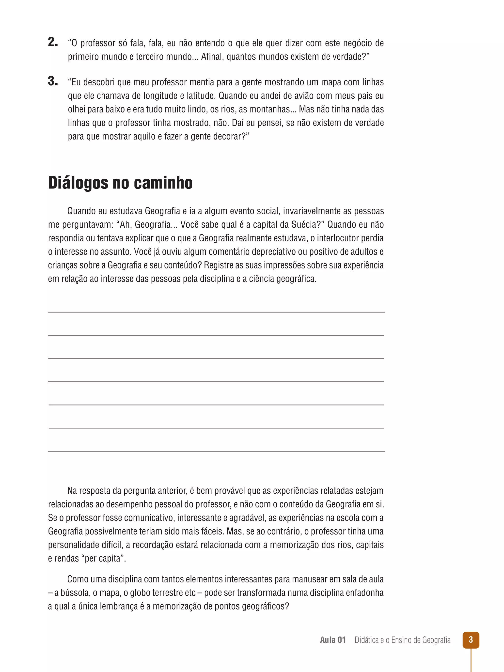 2. “O professor só fala, fala, eu não entendo o que ele quer dizer com este negócio de
primeiro mundo e terceiro mundo... Afinal, quantos mundos existem de verdade?”

3. “Eu descobri que meu professor mentia para a gente mostrando um mapa com linhas
que ele chamava de longitude e latitude. Quando eu andei de avião com meus pais eu
olhei para baixo e era tudo muito lindo, os rios, as montanhas... Mas não tinha nada das
linhas que o professor tinha mostrado, não. Daí eu pensei, se não existem de verdade
para que mostrar aquilo e fazer a gente decorar?”

Diálogos no caminho
Quando eu estudava Geografia e ia a algum evento social, invariavelmente as pessoas
me perguntavam: “Ah, Geografia... Você sabe qual é a capital da Suécia?” Quando eu não
respondia ou tentava explicar que o que a Geografia realmente estudava, o interlocutor perdia
o interesse no assunto. Você já ouviu algum comentário depreciativo ou positivo de adultos e
crianças sobre a Geografia e seu conteúdo? Registre as suas impressões sobre sua experiência
em relação ao interesse das pessoas pela disciplina e a ciência geográfica.

Na resposta da pergunta anterior, é bem provável que as experiências relatadas estejam
relacionadas ao desempenho pessoal do professor, e não com o conteúdo da Geografia em si.
Se o professor fosse comunicativo, interessante e agradável, as experiências na escola com a
Geografia possivelmente teriam sido mais fáceis. Mas, se ao contrário, o professor tinha uma
personalidade difícil, a recordação estará relacionada com a memorização dos rios, capitais
e rendas “per capita”.
Como uma disciplina com tantos elementos interessantes para manusear em sala de aula
– a bússola, o mapa, o globo terrestre etc – pode ser transformada numa disciplina enfadonha
a qual a única lembrança é a memorização de pontos geográficos?
Aula 01  Didática e o Ensino de Geografia



 