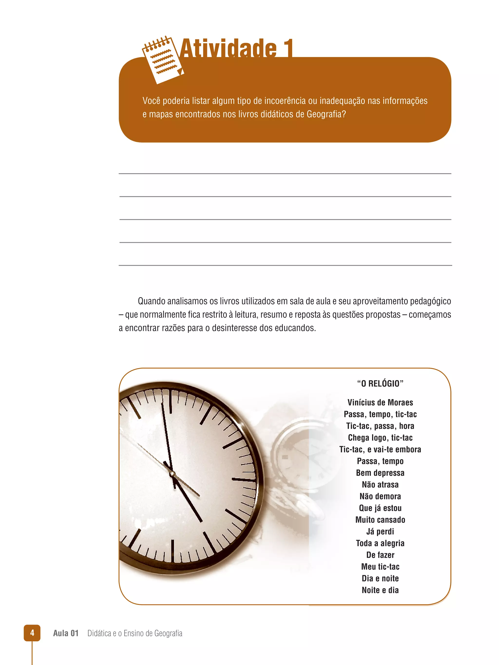 Atividade 1
Você poderia listar algum tipo de incoerência ou inadequação nas informações
e mapas encontrados nos livros didáticos de Geografia?

Quando analisamos os livros utilizados em sala de aula e seu aproveitamento pedagógico
– que normalmente fica restrito à leitura, resumo e reposta às questões propostas – começamos
a encontrar razões para o desinteresse dos educandos.

“O RELÓGIO”
Vinícius de Moraes
Passa, tempo, tic-tac
Tic-tac, passa, hora
Chega logo, tic-tac
Tic-tac, e vai-te embora
Passa, tempo
Bem depressa
Não atrasa
Não demora
Que já estou
Muito cansado
Já perdi
Toda a alegria
De fazer
Meu tic-tac
Dia e noite
Noite e dia

4

Aula 01  Didática e o Ensino de Geografia
 

 
