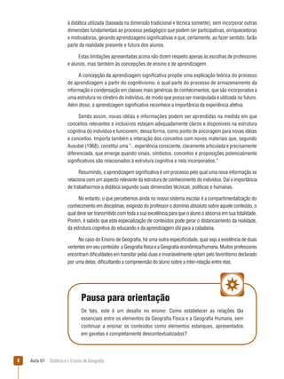 à didática utilizada (baseada na dimensão tradicional e técnica somente), sem incorporar outras
dimensões fundamentais ao processo pedagógico que podem ser participativas, enriquecedoras
e motivadoras, gerando aprendizagens significativas e que, certamente, ao fazer sentido, farão
parte da realidade presente e futura dos alunos.
Estas limitações apresentadas acima não dizem respeito apenas às escolhas de professores
e alunos, mas também às concepções de ensino e de aprendizagem.
A concepção da aprendizagem significativa propõe uma explicação teórica do processo
de aprendizagem a partir do cognitivismo, o qual parte do processo de armazenamento da
informação e condensação em classes mais genéricas de conhecimentos, que são incorporados a
uma estrutura no cérebro do indivíduo, de modo que possa ser manipulada e utilizada no futuro.
Além disso, a aprendizagem significativa reconhece a importância da experiência afetiva.
Sendo assim, novas idéias e informações podem ser aprendidas na medida em que
conceitos relevantes e inclusivos estejam adequadamente claros e disponíveis na estrutura
cognitiva do indivíduo e funcionem, dessa forma, como ponto de ancoragem para novas idéias
e conceitos. Importa também a interação dos conceitos com novos materiais que, segundo
Ausubel (1968), constitui uma “...experiência consciente, claramente articulada e precisamente
diferenciada, que emerge quando sinais, símbolos, conceitos e proposições potencialmente
significativos são relacionados à estrutura cognitiva e nela incorporados.”
Resumindo, a aprendizagem significativa é um processo pelo qual uma nova informação se
relaciona com um aspecto relevante da estrutura de conhecimento do indivíduo. Daí a importância
de trabalharmos a didática segundo suas dimensões técnicas, políticas e humanas.
No entanto, o que percebemos ainda no nosso sistema escolar é a compartimentalização do
conhecimento em disciplinas, exigindo do professor o domínio absoluto sobre aquele conteúdo, o
qual deve ser transmitido com toda a sua excelência para que o aluno o absorva em sua totalidade.
Porém, é sabido que esta especialização de conteúdos pode gerar o distanciamento da realidade,
da estrutura cognitiva do educando e da aprendizagem útil para a cidadania.
No caso do Ensino de Geografia, há uma outra especificidade, qual seja a existência de duas
vertentes em seu conteúdo: a Geografia física e a Geografia econômica/humana. Muitos professores
encontram dificuldades em transitar pelas duas e invariavelmente optam pelo favoritismo declarado
por uma delas, dificultando a compreensão do aluno sobre a inter-relação entre elas.

Pausa para orientação
De fato, este é um desafio no ensino: Como estabelecer as relações tão
essenciais entre os elementos da Geografia Física e a Geografia Humana, sem
continuar a ensinar os conteúdos como elementos estanques, apresentados
em gavetas e completamente descontextualizados?

8

Aula 01  Didática e o Ensino de Geografia
 

 