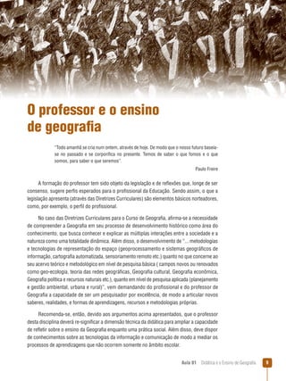 O professor e o ensino
de geografia
“Todo amanhã se cria num ontem, através de hoje. De modo que o nosso futuro baseiase no passado e se corporifica no presente. Temos de saber o que fomos e o que
somos, para saber o que seremos”.
Paulo Freire

A formação do professor tem sido objeto da legislação e de reflexões que, longe de ser
consenso, sugere perfis esperados para o profissional da Educação. Sendo assim, o que a
legislação apresenta (através das Diretrizes Curriculares) são elementos básicos norteadores,
como, por exemplo, o perfil do profissional.
No caso das Diretrizes Curriculares para o Curso de Geografia, afirma-se a necessidade
de compreender a Geografia em seu processo de desenvolvimento histórico como área do
conhecimento, que busca conhecer e explicar as múltiplas interações entre a sociedade e a
natureza como uma totalidade dinâmica. Além disso, o desenvolvimento de “... metodologias
e tecnologias de representação do espaço (geoprocessamento e sistemas geográficos de
informação, cartografia automatizada, sensoriamento remoto etc.) quanto no que concerne ao
seu acervo teórico e metodológico em nível de pesquisa básica ( campos novos ou renovados
como geo-ecologia, teoria das redes geográficas, Geografia cultural, Geografia econômica,
Geografia política e recursos naturais etc.), quanto em nível de pesquisa aplicada (planejamento
e gestão ambiental, urbana e rural)”, vem demandando do profissional e do professor de
Geografia a capacidade de ser um pesquisador por excelência, de modo a articular novos
saberes, realidades, e formas de aprendizagens, recursos e metodologias próprias.
Recomenda-se, então, devido aos argumentos acima apresentados, que o professor
desta disciplina deverá re-significar a dimensão técnica da didática para ampliar a capacidade
de refletir sobre o ensino da Geografia enquanto uma prática social. Além disso, deve dispor
de conhecimentos sobre as tecnologias da informação e comunicação de modo a mediar os
processos de aprendizagens que não ocorrem somente no âmbito escolar.
Aula 01  Didática e o Ensino de Geografia



 