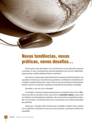 Novas tendências, novas
práticas, novos desafios...
Como superar estas dificuldades e nos concentrarmos no que realmente é essencial
no processo, ou seja, a construção dos raciocínios geográficos que, tal como a Matemática,
deveria permear a prática cotidiana de todos os indivíduos?
Sem dúvida, o primeiro passo nesta direção está na mudança de atitude do professor e de
sua prática em sala de aula. Um professor que apresenta os conteúdos de sua disciplina com
criticidade, conseguirá desenvolver o senso crítico em seus alunos desde que esteja disposto
também a exercer sua autocrítica, reavaliando constantemente suas práticas e estratégias.
No entanto, o que vem a ser a criticidade?
A criticidade é o elemento da prática educativa que leva a consciência crítica. Freire (1988),
afirma que antes da consciência crítica o que temos é a consciência ingênua, a qual revela
um simplismo na interpretação dos problemas e não se aprofunda na casualidade do próprio
fato. Por outro lado, a consciência crítica há um compromisso com a análise aprofundada
dos problemas.
Neste caso, o educador crítico reconhece que a realidade é mutável e não se satisfaz
com as aparências, discutindo com seus com seus educandos, os princípios autênticos de
causalidade.
12

Aula 01  Didática e o Ensino de Geografia

 