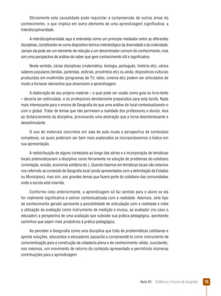 Obviamente esta causalidade pode requisitar a compreensão de outras áreas do
conhecimento, o que implica em outro elemento de uma aprendizagem significativa: a
Interdisciplinaridade.
A interdisciplinaridade aqui é entendida como um princípio mediador entre as diferentes
disciplinas, constituindo-se como dispositivo teórico-metodológico da diversidade e da criatividade.
Jamais ela pode ser um elemento de redução a um denominador comum do conhecimento, mas
sim uma perspectiva de análise do saber que gere conhecimento útil e significativo.
Neste sentido, várias disciplinas (matemática, biologia, português, história etc), vários
saberes populares (lendas, parlendas, estórias, provérbios etc) ou ainda, dispositivos culturais
produzidos em multimídia (programas de TV, rádio, cinema etc) podem ser articulados de
modo a fornecer elementos que dinamizem a aprendizagem.
A elaboração de seu próprio material – o qual pode ser usado como guia ou livro-texto
– deveria ser estimulada, e os professores devidamente preparados para esta tarefa. Nada
mais interessante para o ensino de Geografia do que uma análise do local contextualizando-o
com o global. Tratar de temas que não permeiam a realidade dos professores e alunos, leva
ao distanciamento da disciplina, provocando uma abstração que a torna desinteressante e
desestimulante.
O uso de materiais concretos em sala de aula muda a perspectiva de conteúdos
complexos, os quais poderiam ser bem mais explorados se incorporássemos o lúdico em
sua apresentação.
A redistribuição de alguns conteúdos ao longo das séries e a incorporação de temáticas
locais potencializariam a disciplina como ferramenta na solução de problemas do cotidiano
(orientação, erosão, economia solidária etc.). Quando falamos em temáticas locais não estamos
nos referindo ao conteúdo de Geografia local (ainda apresentados com a delimitação de Estados
ou Municípios), mas sim, aos grandes temas que fazem parte do cotidiano das comunidades
onde a escola está inserida.
Conforme visto anteriormente, a aprendizagem só faz sentido para o aluno se ela
for realmente significativa e estiver contextualizada com a realidade. Ademais, este tipo
de conhecimento gerado apresenta a possibilidade de articulação com a realidade e inibe
a utilização da avaliação como instrumento de medição e invoca, ao avaliador (no caso o
educador) a perspectiva de uma avaliação que subsidie sua prática pedagógica, apontando
caminhos que sejam mais produtivos à prática pedagógica.
Ao perceber a Geogvrafia como uma disciplina que trata de problemáticas cotidianas e
aponta soluções, educandos e educadores passarão a compreendê-la como instrumento de
conscientização para a construção da cidadania plena e do conhecimento válido, suscitando,
nos mesmos, um movimento de retorno do conteúdo apresentado e permitindo inúmeras
contribuições para a aprendizagem.

Aula 01  Didática e o Ensino de Geografia

13

 