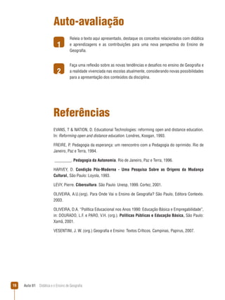 Auto-avaliação
1

Releia o texto aqui apresentado, destaque os conceitos relacionados com didática
e aprendizagens e as contribuições para uma nova perspectiva do Ensino de
Geografia.

2

Faça uma reflexão sobre as novas tendências e desafios no ensino de Geografia e
a realidade vivenciada nas escolas atualmente, considerando novas possibilidades
para a apresentação dos conteúdos da disciplina.

Referências
EVANS, T  NATION, D. Educational Technologies: reforming open and distance education.
In: Reforming open and distance education. Londres, Koogan, 1993.
FREIRE, P. Pedagogia da esperança: um reencontro com a Pedagogia do oprimido. Rio de
Janeiro, Paz e Terra, 1994.
________. Pedagogia da Autonomia. Rio de Janeiro, Paz e Terra, 1996.
HARVEY, D. Condição Pós-Moderna - Uma Pesquisa Sobre as Ori­gens da Mudança
Cultural, São Paulo: Loyola, 1993.
LEVY, Pierre. Cibercultura. São Paulo: Unesp, 1999. Cortez, 2001.
OLIVEIRA, A.U.(org). Para Onde Vai o Ensino de Geografia? São Paulo, Editora Contexto.
2003.
OLIVEIRA, D.A. “Política Educacional nos Anos 1990: Educação Básica e Empregabilidade”,
in: DOURADO, L.F. e PARO, V.H. (org.). Políticas Públicas e Educação Básica, São Paulo:
Xamã, 2001.
VESENTINI, J. W. (org.) Geografia e Ensino: Textos Críticos. Campinas, Papirus, 2007.

16

Aula 01  Didática e o Ensino de Geografia

 