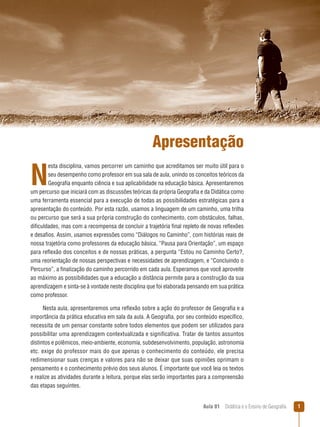 Apresentação

N

esta disciplina, vamos percorrer um caminho que acreditamos ser muito útil para o
seu desempenho como professor em sua sala de aula, unindo os conceitos teóricos da
Geografia enquanto ciência e sua aplicabilidade na educação básica. Apresentaremos
um percurso que iniciará com as discussões teóricas da própria Geografia e da Didática como
uma ferramenta essencial para a execução de todas as possibilidades estratégicas para a
apresentação do conteúdo. Por esta razão, usamos a linguagem de um caminho, uma trilha
ou percurso que será a sua própria construção do conhecimento, com obstáculos, falhas,
dificuldades, mas com a recompensa de concluir a trajetória final repleto de novas reflexões
e desafios. Assim, usamos expressões como “Diálogos no Caminho”, com histórias reais de
nossa trajetória como professores da educação básica, “Pausa para Orientação”, um espaço
para reflexão dos conceitos e de nossas práticas, a pergunta “Estou no Caminho Certo?,
uma reorientação de nossas perspectivas e necessidades de aprendizagem, e “Concluindo o
Percurso”, a finalização do caminho percorrido em cada aula. Esperamos que você aproveite
ao máximo as possibilidades que a educação a distância permite para a construção da sua
aprendizagem e sinta-se à vontade neste disciplina que foi elaborada pensando em sua prática
como professor.
Nesta aula, apresentaremos uma reflexão sobre a ação do professor de Geografia e a
importância da prática educativa em sala da aula. A Geografia, por seu conteúdo específico,
necessita de um pensar constante sobre todos elementos que podem ser utilizados para
possibilitar uma aprendizagem contextualizada e significativa. Tratar de tantos assuntos
distintos e polêmicos, meio-ambiente, economia, subdesenvolvimento, população, astronomia
etc. exige do professor mais do que apenas o conhecimento do conteúdo, ele precisa
redimensionar suas crenças e valores para não se deixar que suas opiniões oprimam o
pensamento e o conhecimento prévio dos seus alunos. É importante que você leia os textos
e realize as atividades durante a leitura, porque elas serão importantes para a compreensão
das etapas seguintes.
Aula 01  Didática e o Ensino de Geografia



 