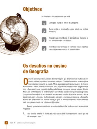 Objetivos
Ao final desta aula, esperamos que você:

1
2
3
4

Conheça o objeto de estudo da Geografia;
Compreenda as implicações deste objeto na prática
educativa;
Relacione as dificuldades do conteúdo da disciplina e
sua abordagem em sala de aula;
Aprenda sobre a formação do professor e suas escolhas
e estratégias na condução da aprendizagem.

Os desafios no ensino
de Geografia

O

mundo contemporâneo, repleto de informações que dinamizam as mudanças em
nosso cotidiano, apresenta um cenário ideal para a Geografia tornar-se uma disciplina
interessante e instigante na escola. Afinal, qual das disciplinas curriculares do Ensino
Fundamental e Médio poderia discutir com tanta propriedade desde assuntos de geopolítica
com a Guerra do Iraque, conteúdo da Educação Básica, no recorte regional sobre o Oriente
Médio, até um filme como “O Jardineiro Fiel” que trata das ações inescrupulosas das grandes
companhias farmacêuticas no continente africano e no mundo? Apesar de ser uma ciência
do concreto, com potencial e flexibilidade para lidar com o mundo que nos cerca, a Geografia
escolar tem apresentado um nível de abstração igual às demais disciplinas, distanciando-se
cada vez mais do mundo real e de sua problemática.
Quando perguntamos aos alunos se gostam de Geografia, podemos ouvir as seguintes
respostas:

1. “Não consigo lembrar os nomes dos rios, não sei onde ficam os lugares e acho que ela
não serve para nada...”


Aula 01  Didática e o Ensino de Geografia

 