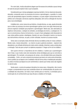 Por outro lado, muitos educadores alegam que há excesso de conteúdo e pouco tempo
em sala de aula para explorar tudo o que é proposto.
Considerando que o tempo pedagógico expressa também a forma relacional educandoeducador, compondo assim os processos de ensino e aprendizagem, a questão é o modo
como são apresentados alguns conceitos complexos, os quais exigem compromisso ético e
político com a Educação, estruturas cognitivas adequadas, bem como a utilização de recursos
para a sua consolidação.
A didática tem, como marca de sua história, a função técnica, ou seja, aquela dimensão
que se refere ao processo de ensino-aprendizagem apenas como uma ação intencional que
procura organizar condições que propiciem a aprendizagem. Neste caso, são valorizados os
objetivos instrucionais, a seleção do conteúdo, as estratégias de ensino, a avaliação etc. É o
que se convencionou chamar de tecnicismo, no qual o fazer pedagógico está dissociado de
suas raízes político-sociais e ideológicas, fazendo crer que a Educação é neutra e se resume
aos instrumentos e técnicas, as quais, se bem utilizadas, levariam ao sucesso escolar.
Vários são os exemplos desta dimensão técnica da didática ainda em nosso cotidiano.
Muitas vezes, nossos educandos – ou mesmo os pais e gestores escolares – esperam dos
educadores o uso refinado de técnicas de modo a atrair a atenção, dinamizar a aula ou ainda elevar
a motivação. Tudo isto para cumprir os objetivos propostos e “chegar ao fim do livro didático”.
Sem querer diminuir a importância do livro didático, é sabido que a aprendizagem
não é linear, e que muitas vezes são necessárias várias estratégias para que se concretize a
aprendizagem. Por exemplo: uma pesquisa de campo, uma atividade lúdica para despertar
curiosidades... Enfim, um outro conjunto de processos que levem em conta outras dimensões,
como a política (ao se deparar com a realidade vivida de forma crítica e mediada pelo educador)
ou ainda a humana (ao deparar-se com sentimentos e valores que muitas vezes são negados
na sala de aula).
Sendo assim, o ensino de qualquer disciplina (no nosso caso, a Geografia), não é neutro
e requer a compreensão de que seus conteúdos devem ser contextualizados de acordo com
a realidade dos educandos, de modo a fazer sentido para os mesmos, e orientados para a
construção de um conhecimento que seja útil para o cidadão em formação.

Aula 01  Didática e o Ensino de Geografia



 
