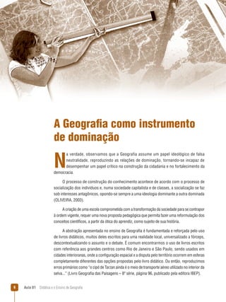 A Geografia como instrumento
de dominação

N

a verdade, observamos que a Geografia assume um papel ideológico de falsa
neutralidade, reproduzindo as relações de dominação, tornando-se incapaz de
desempenhar um papel crítico na construção da cidadania e no fortalecimento da
democracia.
O processo de construção do conhecimento acontece de acordo com o processo de
socialização dos indivíduos e, numa sociedade capitalista e de classes, a socialização se faz
sob interesses antagônicos, opondo-se sempre a uma ideologia dominante a outra dominada
(OLIVEIRA, 2003).
A criação de uma escola comprometida com a transformação da sociedade para se contrapor
à ordem vigente, requer uma nova proposta pedagógica que permita fazer uma reformulação dos
conceitos científicos, a partir da ótica do aprendiz, como sujeito de sua história.
A abstração apresentada no ensino de Geografia é fundamentada e reforçada pelo uso
de livros didáticos, muitos deles escritos para uma realidade local, universalizado a fórceps,
descontextualizando o assunto e o debate. É comum encontrarmos o uso de livros escritos
com referência aos grandes centros como Rio de Janeiro e São Paulo, sendo usados em
cidades interioranas, onde a configuração espacial e a disputa pelo território ocorrem em esferas
completamente diferentes das opções propostas pelo livro didático. Ou então, reproduzimos
erros primários como “o cipó de Tarzan ainda é o meio de transporte aéreo utilizado no interior da
selva...” (Livro Geografia das Paisagens – 8ª série, página 96, publicado pela editora IBEP).


Aula 01  Didática e o Ensino de Geografia

 