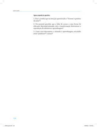 Didática geral 
104 
Agora responda às questões: 
1. Você acredita que na situação apresentada o “homem é produto 
do meio”? 
2. Foi possível perceber que a falta de acesso a uma forma de 
educação descompromissada com a transformação determinou a 
reprodução de sabedoria e aprendizagem? 
3. Como você descreveria o estímulo à aprendizagem articulado 
entre “professor?” e aluno? 
Didatica geral.indd 104 16/06/2011 08:34:59 
 