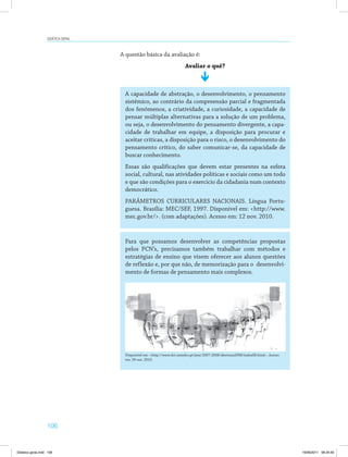Didática geral 
106 
A questão básica da avaliação é: 
Avaliar o quê? 
A capacidade de abstração, o desenvolvimento, o pensamento 
sistêmico, ao contrário da compreensão parcial e fragmentada 
dos fenômenos, a criatividade, a curiosidade, a capacidade de 
pensar múltiplas alternativas para a solução de um problema, 
ou seja, o desenvolvimento do pensamento divergente, a capa­cidade 
de trabalhar em equipe, a disposição para procurar e 
aceitar críticas, a disposição para o risco, o desenvolvimento do 
pensamento crítico, do saber comunicar-se, da capacidade de 
buscar conhecimento. 
Essas são qualificações que devem estar presentes na esfera 
social, cultural, nas atividades políticas e sociais como um todo 
e que são condições para o exercício da cidadania num contexto 
democrático. 
PARÂMETROS CURRICULARES NACIONAIS. Língua Portu­guesa. 
Brasília: MEC/SEF, 1997. Disponível em: http://www. 
mec.gov.br/. (com adaptações). Acesso em: 12 nov. 2010. 
Para que possamos desenvolver as competências propostas 
pelos PCN’s, precisamos também trabalhar com métodos e 
estratégias de ensino que visem oferecer aos alunos questões 
de reflexão e, por que não, de memorização para o desenvolvi­mento 
de formas de pensamento mais complexos. 
Disponível em: http://www.dct.uminho.pt/jsea/2007-2008/abertura2008/index08.html. Acesso 
em: 26 out. 2010. 
Didatica geral.indd 106 16/06/2011 08:34:59 
 
