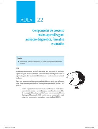 AULA 22 
Componentes do processo 
ensino-aprendizagem: 
avaliação diagnóstica, formativa 
e somativa 
Objetivo 
• Apresentar as funções e os objetivos da avaliação diagnóstica, formativa e 
somativa. 
Olá! 
Conforme estudamos na Aula anterior, no processo de ensino e 
aprendizagem a avaliação tem como objetivo investigar o nível de 
aprendizagem dos alunos e identificar se o conhecimento foi assi­milado. 
Para que possamos aplicar uma avaliação é importante que saibamos 
qual objetivo desejamos obter com aquela avaliação e qual é a sua 
função. 
• Então, hoje vamos conhecer as modalidades de avaliação no 
processo de ensino e aprendizagem, suas funções e modelos 
de suas aplicabilidades, que têm bases em estudos de Bloom, 
Hastings e Mandaus (1983), porém com as ponderações reali­zadas 
por importantes educadores como Luckesi (2005). 
Didatica geral.indd 109 16/06/2011 08:35:00 
 