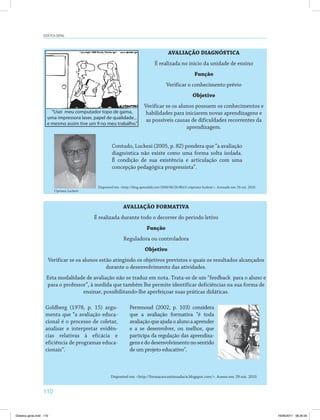 Didática geral 
“Usei meu computador topo de gama, 
uma impressora laser, papel de qualidade... 
e mesmo assim tive um 9 no meu trabalho.” 
110 
AVALIAÇÃO DIAGNÓSTICA 
É realizada no início da unidade de ensino 
Função 
Verificar o conhecimento prévio 
Objetivo 
Verificar se os alunos possuem os conhecimentos e 
habilidades para iniciarem novas aprendizagens e 
as possíveis causas de dificuldades recorrentes da 
aprendizagem. 
Contudo, Luckesi (2005, p. 82) pondera que “a avaliação 
diagnóstica não existe como uma forma solta isolada. 
É condição de sua existência e articulação com uma 
concepção pedagógica progressista”. 
Disponível em: http://blog.aprendaki.net/2008/06/26/8h15-cripriano-luckesi/. Acessado em: 29 out. 2010. 
AVALIAÇÃO FORMATIVA 
É realizada durante todo o decorrer do período letivo 
Função 
Reguladora ou controladora 
Objetivo 
Verificar se os alunos estão atingindo os objetivos previstos e quais os resultados alcançados 
durante o desenvolvimento das atividades. 
Esta modalidade de avaliação não se traduz em nota. Trata-se de um “feedback para o aluno e 
para o professor”, à medida que também lhe permite identificar deficiências na sua forma de 
ensinar, possibilitando-lhe aperfeiçoar suas práticas didáticas. 
Goldberg (1978, p. 15) argu­menta 
que “a avaliação educa­cional 
é o processo de coletar, 
analisar e interpretar evidên­cias 
relativas à eficácia e 
eficiência de programas educa­cionais”. 
Perrenoud (2002, p. 103) considera 
que a avaliação formativa “é toda 
avaliação que ajuda o aluno a aprender 
e a se desenvolver, ou melhor, que 
participa da regulação das aprendiza­gens 
e do desenvolvimento no sentido 
de um projeto educativo. 
Disponível em: http://formacaocontinuadacie.blogspot.com/. Acesso em: 29 out. 2010. 
Cipriano Luckesi 
Didatica geral.indd 110 16/06/2011 08:35:00 
 