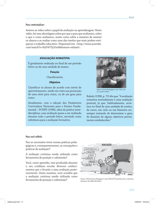 AULA 22 
111 
Para contextualizar: 
Assista ao vídeo sobre o papel da avaliação na aprendizagem. Neste 
vídeo, há uma abordagem sobre por que e para que avaliamos, sobre 
o que e como avaliamos, assim como sobre a maneira de ensinar 
os alunos a se avaliar como uma das tarefas que mais podem enri­quecer 
o trabalho educativo. Disponível em: http://www.youtube. 
com/watch?v=NyV47Ty3JzAfeature=related. 
AVALIAÇÃO SOMATIVA 
É geralmente realizada no final de um período 
letivo ou de uma unidade de ensino. 
Função 
Classificatória 
Objetivo 
Classificar os alunos de acordo com níveis de 
aproveitamento, tendo em vista sua promoção 
de uma série para outra, ou de um grau para 
outro. 
Atualmente, com a adoção dos Parâmetros 
Curriculares Nacionais para o Ensino Funda­mental 
– PCNEF (1998), além da prática inter­disciplinar, 
essa avaliação passa a ser realizada 
durante todo o período letivo, servindo como 
referência para a avaliação formativa. 
http://rociorodi.blogspot.com/ 2010_04 
_01_archive.html. 
Rabelo (1998, p. 72) diz que: “A avaliação 
somativa normalmente é uma avaliação 
pontual, já que, habitualmente, acon­tece 
no final de uma unidade de ensino, 
de curso, um ciclo ou um bimestre etc. 
sempre tratando de determinar o grau 
de domínio de alguns objetivos previa­mente 
estabelecidos.” 
Para você refletir: 
Faz-se necessário rever nossas práticas peda­gógicas 
e, consequentemente, as concepções e 
práticas de avaliação? 
A avaliação continua sendo utilizada como 
ferramenta de punição e submissão? 
Você, como aprendiz, tem produzido durante 
o seu cotidiano escolar diversos conheci­mentos 
que o levarão a uma avaliação poste­riormente. 
Desta maneira, você acredita que 
a avaliação continua sendo utilizada como 
ferramenta de punição e submissão? http://87noticias.blogspot.com/2010/07/professora-comenta- 
-situacao-do-ideb-de.html. 
Didatica geral.indd 111 16/06/2011 08:35:00 
 