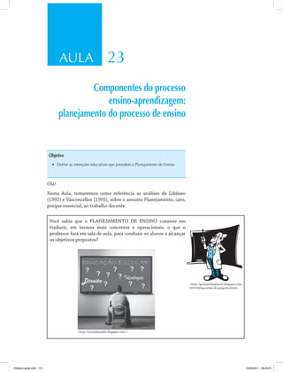 AULA 23 
Componentes do processo 
ensino-aprendizagem: 
planejamento do processo de ensino 
Objetivo 
• Definir as intenções educativas que presidem o Planejamento de Ensino. 
Olá! 
Nesta Aula, tomaremos como referência as análises de Libâneo 
(1992) e Vasconcellos (1995), sobre o assunto Planejamento, caro, 
porque essencial, ao trabalho docente. 
Você sabia que o PLANEJAMENTO DE ENSINO consiste em 
traduzir, em termos mais concretos e operacionais, o que o 
professor fará em sala de aula, para conduzir os alunos a alcançar 
os objetivos propostos? 
http://serrinhaemdia.blogspot.com/. 
http://geomorfologiacesc.blogspot.com/ 
2010/04/apostilas-de-geografia.html. 
Didatica geral.indd 113 16/06/2011 08:35:01 
 