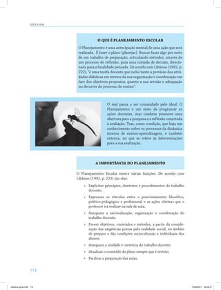 Didática geral 
114 
O QUE É PLANEJAMENTO ESCOLAR 
O Planejamento é uma antecipação mental de uma ação que será 
realizada. É fazer o plano (planejar). Buscar fazer algo por meio 
de um trabalho de preparação, articulando métodos, através de 
um processo de reflexão, para uma tomada de decisão, direcio­nada 
para a finalidade pensada. De acordo com Libâneo (1992, p. 
222), “é uma tarefa docente que inclui tanto a previsão das ativi­dades 
didáticas em termos da sua organização e coordenação em 
face dos objetivos propostos, quanto a sua revisão e adequação 
no decorrer do processo de ensino”. 
O real passa a ser comandado pelo ideal. O 
Planejamento é um meio de programar as 
ações docentes, mas também promove uma 
abertura para a pesquisa e a reflexão conectada 
à avaliação. Traz, como condição, que haja um 
conhecimento sobre os processos da dinâmica 
interna de ensino-aprendizagem, e também 
externa, no que se refere às determinações 
para a sua realização. 
A IMPORTÂNCIA DO PLANEJAMENTO 
O Planejamento Escolar exerce várias funções. De acordo com 
Libâneo (1992, p. 223) são elas: 
• Explicitar princípios, diretrizes e procedimentos do trabalho 
docente; 
• Expressar os vínculos entre o posicionamento filosófico, 
político-pedagógico e profissional e as ações efetivas que o 
professor irá realizar na sala de aula; 
• Assegurar a racionalização, organização e coordenação do 
trabalho docente; 
• Prever objetivos, conteúdos e métodos, a partir da conside­ração 
das exigências postas pela realidade social, no âmbito 
de preparo e das condições socioculturais e individuais dos 
alunos; 
• Assegurar a unidade e coerência do trabalho docente; 
• Atualizar o conteúdo do plano sempre que é revisto; 
• Facilitar a preparação das aulas. 
Didatica geral.indd 114 16/06/2011 08:35:01 
 