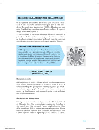 AULA 23 
115 
DIMENSÕES E CARACTERÍSTICAS DO PLANEJAMENTO 
O Planejamento envolve três dimensões: ação, finalidade e reali­dade. 
É uma mediação teórico-metodológica para a ação cons­ciente. 
De acordo com Vasconcellos (1995), o Planejamento tem 
como finalidade fazer acontecer e estabelece condições de espaço e 
tempo, materiais e disposição. 
As relações entre as dimensões devem ser dialéticas, vinculadas à 
práxis (articulação da reflexão com a ação, da teoria com a prática). 
As significações e a problematização também devem estar presentes 
em toda ação, pois são requisitos básicos para a prática docente. 
Distinção entre Planejamento e Plano 
O Planejamento é o processo de reflexão para se tomar 
uma decisão; ele é permanente. Já o Plano é produto, 
aquilo que pode ser explicitado em forma de registro, que 
é provisório. O Plano é um guia de orientação, deve ter 
uma ordem sequencial, progressiva, para que alcance seus 
objetivos, ou seja, ele deve ter objetividade e flexibilidade, 
bem como possuir coerência. (Vasconcellos, 1995) 
TIPOS DE PLANEJAMENTO 
(Vasconcellos, 1995) 
Planejamento na escola 
O Planejamento na escola é diferenciado, de acordo com o contexto 
sócio-político-econômico-cultural da escola. O Plano da escola é 
um documento global que expressa orientações gerais, que sinteti­camente 
abrange as ligações da escola com o sistema escolar mais 
amplo e as ligações que o projeto pedagógico da escola estabelece 
com os planos de ensino. 
Planejamento como principio prático 
Este tipo de planejamento está ligado com a tendência tradicional 
de Educação. Ele é feito sem muita preocupação em formalizar e 
visa a tarefa a ser feita em sala. O Plano é simples, feito em folha, 
ficha ou caderno. Muitas vezes é reaproveitado por anos. Alguns 
manuais didáticos sugeriam duas categorias de organização para 
o plano: objetivos e tarefas. A preocupação fica centrada na tarefa. 
Didatica geral.indd 115 16/06/2011 08:35:01 
 