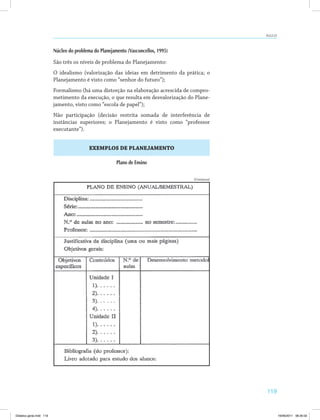 AULA 23 
119 
Núcleo do problema do Planejamento (Vasconcellos, 1995) 
São três os níveis de problema do Planejamento: 
O idealismo (valorização das ideias em detrimento da prática; o 
Planejamento é visto como “senhor do futuro”); 
Formalismo (há uma distorção na elaboração acrescida de compro­metimento 
da execução, o que resulta em desvalorização do Plane­jamento, 
visto como “escola de papel”); 
Não participação (decisão restrita somada de interferência de 
instâncias superiores; o Planejamento é visto como “professor 
executante”). 
EXEMPLOS DE PLANEJAMENTO 
Plano de Ensino 
(Continua) 
Didatica geral.indd 119 16/06/2011 08:35:02 
 