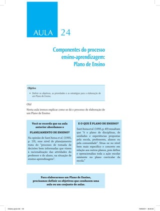 AULA 24 
Componentes do processo 
ensino-aprendizagem: 
Plano de Ensino 
Objetivo 
• Definir os objetivos, as prioridades e as estratégias para a elaboração de 
um Plano de Ensino. 
Olá! 
Nesta aula iremos explicar como se dá o processo de elaboração de 
um Plano de Ensino 
Você se recorda que na aula 
anterior abordamos o 
PLANEJAMENTO DE ENSINO? 
Na opinião de Sant'Anna et al. (1995, 
p. 19), esse nível de planejamento 
trata do “processo de tomada de 
decisões bem informadas que visem 
à racionalização das atividades do 
professor e do aluno, na situação de 
ensino-aprendizagem”. 
E O QUE É PLANO DE ENSINO? 
Sant'Anna et al. (1995, p. 49) ressaltam 
que “é o plano de disciplinas, de 
unidades e experiências propostas 
pela escola, professores, alunos ou 
pela comunidade”. Situa-se no nível 
bem mais específico e concreto em 
relação aos outros planos, pois define 
e operacionaliza toda a ação escolar 
existente no plano curricular da 
escola.” 
Para elaborarmos um Plano de Ensino, 
precisamos definir os objetivos que conduzem uma 
aula ou um conjunto de aulas. 
Didatica geral.indd 125 16/06/2011 08:35:03 
 