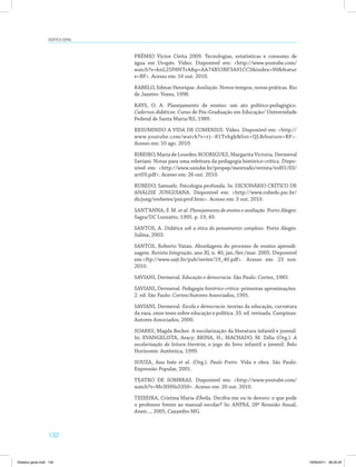 Didática geral 
132 
PRÊMIO Victor Civita 2009. Tecnologias, estatísticas e consumo de 
água em Urupês. Vídeo. Disponível em: http://www.youtube.com/ 
watch?v=knL25P8NTrAp=AA74B53BF3A91CC3index=90featur 
e=BF. Acesso em: 16 out. 2010. 
RABELO, Edmar Henrique. Avaliação. Novos tempos, novas práticas. Rio 
de Janeiro: Vozes, 1998. 
RAYS, O. A. Planejamento de ensino: um ato político-pedagógico. 
Cadernos didáticos: Curso de Pós-Graduação em Educação/ Universidade 
Federal de Santa Maria/RS, 1989. 
RESUMINDO A VIDA DE COMENIUS. Vídeo. Disponível em: http:// 
www.youtube.com/watch?v=rj--81Tvhgklist=QLfeature=BF. 
Acesso em: 10 ago. 2010. 
RIBEIRO, Maria de Lourdes; RODRIGUEZ, Margarita Victoria. Dermeval 
Saviani. Notas para uma releitura da pedagogia histórico-crítica. Dispo­nível 
em: http://www.uniube.br/propep/mestrado/revista/vol01/03/ 
art03.pdf. Acesso em: 26 out. 2010. 
RUBEDO, Samuels. Psicologia profunda. In: DICIONÁRIO CRÍTICO DE 
ANÁLISE JUNGUIANA. Disponível em: http://www.rubedo.psc.br/ 
dicjung/verbetes/psicprof.htm. Acesso em: 3 out. 2010. 
SANT’ANNA, F. M. et al. Planejamento de ensino e avaliação. Porto Alegre: 
Sagra/DC Luzzatto, 1995. p. 19, 49. 
SANTOS, A. Didática sob a ótica do pensamento complexo. Porto Alegre: 
Sulina, 2003. 
SANTOS, Roberto Vatan. Abordagens do processo de ensino aprendi­zagem. 
Revista Integração, ano XI, n. 40, jan./fev./mar. 2005. Disponível 
em:ftp://www.usjt.br/pub/revint/19_40.pdf. Acesso em: 23 nov. 
2010. 
SAVIANI, Dermeval. Educação e democracia. São Paulo: Cortez, 1983. 
SAVIANI, Dermeval. Pedagogia histórico-crítica: primeiras aproximações. 
2. ed. São Paulo: Cortez/Autores Associados, 1991. 
SAVIANI, Dermeval. Escola e democracia: teorias da educação, curvatura 
da vara, onze teses sobre educação e política. 33. ed. revisada. Campinas: 
Autores Associados, 2000. 
SOARES, Magda Becker. A escolarização da literatura infantil e juvenil. 
In: EVANGELISTA, Aracy; BRINA, H.; MACHADO, M. Zélia (Org.). A 
escolarização da leitura literária; o jogo do livro infantil e juvenil. Belo 
Horizonte: Autêntica, 1999. 
SOUZA, Ana Inês et al. (Org.). Paulo Freire. Vida e obra. São Paulo: 
Expressão Popular, 2001. 
TEATRO DE SOMBRAS. Disponível em: http://www.youtube.com/ 
watch?v=Mr3IHHs5350. Acesso em: 20 out. 2010. 
TEIXEIRA, Cristina Maria d’Ávila. Decifra-me ou te devoro: o que pode 
o professor frente ao manual escolar? In: ANPEd, 28ª Reunião Anual, 
Anais..., 2005, Caxambu-MG. 
Didatica geral.indd 132 16/06/2011 08:35:04 
 