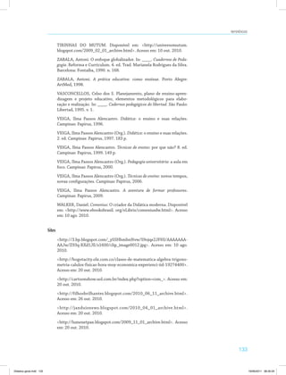 Referências 
133 
TIRINHAS DO MUTUM. Disponível em: http://universomutum. 
blogspot.com/2009_02_01_archive.html. Acesso em: 10 out. 2010. 
ZABALA, Antoni. O enfoque globalizador. In: ____. Cuadernos de Peda-gogia. 
Reforma e Curriculum. 4. ed. Trad. Marianela Rodrigues da Silva. 
Barcelona: Fontaiba, 1990. n. 168. 
ZABALA, Antoni. A prática educativa: como ensinar. Porto Alegre: 
ArtMed, 1998. 
VASCONCELLOS, Celso dos S. Planejamento, plano de ensino-apren­dizagem 
e projeto educativo, elementos metodológicos para elabo­ração 
e realização. In: ____. Cadernos pedagógicos do libertad. São Paulo: 
Libertad, 1995. v. 1. 
VEIGA, Ilma Passos Alencastro. Didática: o ensino e suas relações. 
Campinas: Papirus, 1996. 
VEIGA, Ilma Passos Alencastro (Org.). Didática: o ensino e suas relações. 
2. ed. Campinas: Papirus, 1997. 183 p. 
VEIGA, Ilma Passos Alencastro. Técnicas de ensino: por que não? 8. ed. 
Campinas: Papirus, 1999. 149 p. 
VEIGA, Ilma Passos Alencastro (Org.). Pedagogia universitária: a aula em 
foco. Campinas: Papirus, 2000. 
VEIGA, Ilma Passos Alencastro (Org.). Técnicas de ensino: novos tempos, 
novas configurações. Campinas: Papirus, 2006. 
VEIGA, Ilma Passos Alencastro. A aventura de formar professores. 
Campinas: Papirus, 2009. 
WALKER, Daniel. Comenius: O criador da Didática moderna. Disponível 
em: http://www.ebooksbrasil. org/eLibris/comeniusdw.html. Acesso 
em: 10 ago. 2010. 
Sites 
http://3.bp.blogspot.com/_ySSHhmhnNvw/S9ojqe2JFHI/AAAAAAA­AAJw/ 
Z93q-RXd1JE/s1600/clip_image0012.jpg. Acesso em: 10 ago. 
2010. 
http://bogotacity.olx.com.co/clases-de-matematica-algebra-trigono­metria- 
calulos-fisicas-hora-muy-economica-experienci-iid-19274400. 
Acesso em: 20 out. 2010. 
http://cartoonshow.uol.com.br/index.php?option=com_. Acesso em: 
20 out. 2010. 
http://filhosbrilhantes.blogspot.com/2010_06_11_archive.html. 
Acesso em: 26 out. 2010. 
http://janduisnews.blogspot.com/2010_04_01_archive.html. 
Acesso em: 20 out. 2010. 
http://lumenetpax.blogspot.com/2009_11_01_archive.html. Acesso 
em: 20 out. 2010. 
Didatica geral.indd 133 16/06/2011 08:35:04 
 