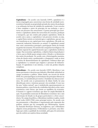 Glossário 
Capitalismo – De acordo com Azevedo (1997), capitalismo é o 
termo empregado para caracterizar uma forma de atividade socio­econômica 
baseada na propriedade privada dos meios de produção 
e na utilização da força de trabalho do assalariado. O seu conceito 
é bem complexo e parte do princípio de sua evolução, o que o 
torna um processo não estacionário. O ponto principal que movi­menta 
o capitalismo advém dos novos bens de consumo, produção 
e transporte, que são criados pelo próprio capitalismo. Ainda de 
acordo com o autor, o capitalismo é um processo circular, ou seja, 
o capital (bens móveis ou imóveis) gera o capitalismo, que por sua 
vez transforma-se em capital para novo capitalismo. Ele pode ser 
comercial, industrial, financeiro ou estatal. O capitalismo estatal 
tem como característica principal a participação direta do Estado 
na gestão da economia. Foi através das conquistas tecnológicas e do 
domínio espacial do capital financeiro que o capitalismo moderno 
surgiu. Nas economias capitalistas, o objetivo básico da produção é 
o lucro, que se divide quase sempre entre o Estado e os detentores 
dos meios de produção. De acordo com a historiografia marxista, 
a luta de classes entre o proletariado e a burguesia é onde se situa 
o motivo de desenvolvimento do capitalismo. Podemos dizer que 
o capitalismo é a variante que originou o processo de industria­lização. 
O capitalismo é um sistema, e como tal, produz relações 
complexas. 
Liberalismo – De acordo com Azevedo (1997), liberalismo é um 
termo pertinente à doutrina que defende a liberdade individual no 
campo econômico e político. Adam Smith, um escocês do século 
XVIII, foi a principal figura na formulação dos princípios liberais na 
economia, e é considerado por muitos o fundador da ciência econô­mica. 
De acordo com os pensamentos de Adam Smith, há uma 
identificação entre o interesse pessoal e da sociedade. E com isso 
há uma “ordem natural”, que é estabelecida espontaneamente no 
domínio político, como forma de o indivíduo descobrir as leis, tanto 
econômicas como físicas, que levem ao equilíbrio da economia. 
O homem é o agente econômico que deve ter ampla liberdade de 
ação. Os postulados essenciais do liberalismo econômico são a não 
intervenção do Estado ou de grupos particulares e a livre-concor­rência. 
No campo da política, o liberalismo também se aplica, tendo 
Jonh Locke (1632-1704) como principal teórico. De acordo com 
seu pensamento, o liberalismo é representado pela separação dos 
poderes, sistema que foi consagrado por Montesquieu, através 
da chamada Revolução Gloriosa, na Inglaterra, que o liberalismo 
adquiriu novas perspectivas. O liberalismo é, portanto, uma ideo­logia 
que avalia a qualidade da sociedade, pelo grau de autonomia 
que ela confere aos sujeitos dessa sociedade. 
Didatica geral.indd 137 16/06/2011 08:35:04 
 