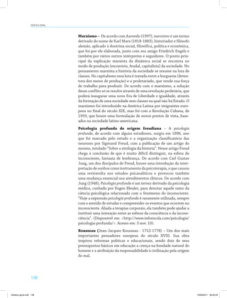 Didática geral 
138 
Marxismo – De acordo com Azevedo (1997), marxismo é um termo 
derivado do nome de Karl Marx (1818-1883), historiador e filósofo 
alemão, aplicado à doutrina social, filosófica, política e econômica, 
que foi por ele elaborada, junto com seu amigo Friedrich Engels e 
também por vários outros intérpretes e seguidores. O ponto prin­cipal 
da explicação marxista da dinâmica social se encontra no 
modo de produção (escravista, feudal, capitalista) da sociedade. No 
pensamento marxista a história da sociedade se resume na luta de 
classes. No capitalismo essa luta é travada entre a burguesia (deten­tora 
dos meios de produção) e o proletariado, que vende sua força 
de trabalho para produzir. De acordo com o marxismo, a solução 
desse conflito só se resolve através de uma revolução proletária, que 
poderá inaugurar uma nova Era de Liberdade e igualdade, através 
da formação de uma sociedade sem classes na qual não há Estado. O 
marxismo foi introduzido na América Latina por imigrantes euro­peus 
no final do século XIX, mas foi com a Revolução Cubana, de 
1959, que houve uma formulação de novos pontos de vista, base­ados 
na sociedade latino-americana. 
Psicologia profunda de origem freudiana – A psicologia 
profunda, de acordo com alguns estudiosos, surgiu em 1896, ano 
que foi marcado pelo estudo e a organização classificatória das 
neuroses por Sigmund Freud, com a publicação de um artigo do 
mesmo, intulado “Sobre a etiologia da histeria”. Nesse artigo Freud 
chega à conclusão de que é muito difícil distinguir, na esfera do 
inconsciente, fantasia de lembrança. De acordo com Carl Gustav 
Jung, um dos discípulos de Freud, houve uma introdução da inter­pretação 
de sonhos como instrumento da psicoterapia, o que causou 
uma reviravolta nos estudos psicanalíticos e provocou também 
uma mudança essencial nos atendimentos clínicos. De acordo com 
Jung (1948), Psicologia profunda é um termo derivado da psicologia 
médica, cunhado por Eugen Bleuler, para denotar aquele ramo da 
ciência psicológica relacionado com o fenômeno do inconsciente. 
“Hoje a expressão psicologia profunda é raramente utilizada, sempre 
com o sentido de estudar e compreender os eventos que ocorrem no 
inconsciente. Aliada a terapias corporais, ela também pode ajudar a 
instituir uma interação entre as esferas da consciência e da incons­ciência”. 
(Disponível em: http://www.infoescola.com/psicologia/ 
psicologia-profunda/. Acesso em: 3 nov. 10). 
Rousseau (Jean-Jacques Rousseau - 1712-1778) – Um dos mais 
importantes pensadores europeus do século XVIII. Sua obra 
inspirou reformas políticas e educacionais, sendo dois de seus 
pressupostos básicos em educação a crença na bondade natural do 
homem e a atribuição da responsabilidade à civilização pela origem 
do mal. 
Didatica geral.indd 138 16/06/2011 08:35:04 
 
