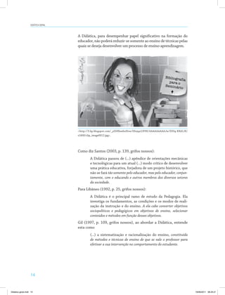 Didática geral 
14 
A Didática, para desempenhar papel significativo na formação do 
educador, não poderá reduzir-se somente ao ensino de técnicas pelas 
quais se deseja desenvolver um processo de ensino-aprendizagem. 
<http://3.bp.blogspot.com/_ySSHhmhnNvw/S9ojqe2JFHI/AAAAAAAAAJw/Z93q-RXd1JE/ 
s1600/clip_image0012.jpg>. 
Como diz Santos (2003, p. 139, grifos nossos): 
A Didática passou de (...) apêndice de orientações mecânicas 
e tecnológicas para um atual (...) modo crítico de desenvolver 
uma prática educativa, forjadora de um projeto histórico, que 
não se fará tão somente pelo educador, mas pelo educador, conjun-tamente, 
com o educando e outros membros dos diversos setores 
da sociedade. 
Para Libâneo (1992, p. 25, grifos nossos): 
A Didática é o principal ramo de estudo da Pedagogia. Ela 
investiga os fundamentos, as condições e os modos de reali­zação 
da instrução e do ensino. A ela cabe converter objetivos 
sociopolíticos e pedagógicos em objetivos de ensino, selecionar 
conteúdos e métodos em função desses objetivos. 
Gil (1997, p. 109, grifos nossos), ao abordar a Didática, entende 
esta como 
(...) a sistematização e racionalização do ensino, constituída 
de métodos e técnicas de ensino de que se vale o professor para 
efetivar a sua intervenção no comportamento do estudante. 
Didatica geral.indd 14 16/06/2011 08:34:21 
 