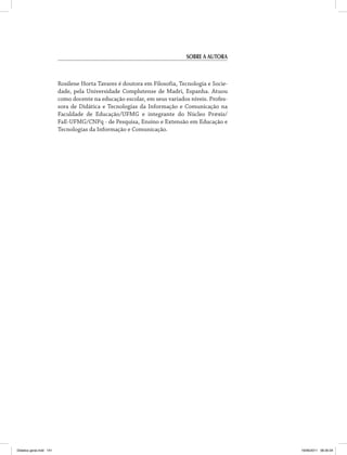 Sobre a autora 
Rosilene Horta Tavares é doutora em Filosofia, Tecnologia e Socie­dade, 
pela Universidade Complutense de Madri, Espanha. Atuou 
como docente na educação escolar, em seus variados níveis. Profes­sora 
de Didática e Tecnologias da Informação e Comunicação na 
Faculdade de Educação/UFMG e integrante do Núcleo Pr@xis/ 
FaE-UFMG/CNPq - de Pesquisa, Ensino e Extensão em Educação e 
Tecnologias da Informação e Comunicação. 
Didatica geral.indd 141 16/06/2011 08:35:04 
 