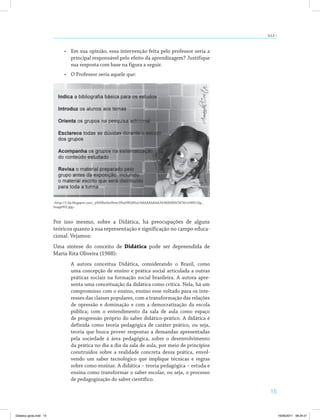 AULA 1 
15 
• Em sua opinião, essa intervenção feita pelo professor seria a 
principal responsável pelo efeito da aprendizagem? Justifique 
sua resposta com base na figura a seguir. 
• O Professor seria aquele que: 
<http://1.bp.blogspot.com/_ySSHhmhnNvw/S9oj5BQ4XuI/AAAAAAAAAJ4/8jSbIRHCM78/s1600/clip_ 
image002.jpg>. 
Por isso mesmo, sobre a Didática, há preocupações de alguns 
teóricos quanto à sua representação e significação no campo educa­cional. 
Vejamos: 
Uma síntese do conceito de Didática pode ser depreendida de 
Maria Rita Oliveira (1988): 
A autora conceitua Didática, considerando o Brasil, como 
uma concepção de ensino e prática social articulada a outras 
práticas sociais na formação social brasileira. A autora apre­senta 
uma conceituação da didática como crítica. Nela, há um 
compromisso com o ensino, ensino esse voltado para os inte­resses 
das classes populares, com a transformação das relações 
de opressão e dominação e com a democratização da escola 
pública; com o entendimento da sala de aula como espaço 
de progressão próprio do saber didático-prático. A didática é 
definida como teoria pedagógica de caráter prático, ou seja, 
teoria que busca prover respostas a demandas apresentadas 
pela sociedade à área pedagógica, sobre o desenvolvimento 
da prática no dia a dia da sala de aula, por meio de princípios 
construídos sobre a realidade concreta dessa prática, envol­vendo 
um saber tecnológico que implique técnicas e regras 
sobre como ensinar. A didática – teoria pedagógica – estuda e 
ensina como transformar o saber escolar, ou seja, o processo 
de pedagogização do saber científico. 
Didatica geral.indd 15 16/06/2011 08:34:21 
 