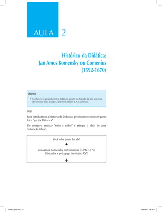 AULA 2 
Histórico da Didática: 
Jan Amos Komensky ou Comenius 
(1592-1670) 
Objetivo 
• Conhecer os procedimentos didáticos a partir do tratado da arte universal 
de “ensinar tudo a todos”, desenvolvido por J. A. Comenius. 
Olá! 
Para estudarmos a história da Didática, precisamos conhecer quem 
foi o “pai da Didática”. 
Ele desejava ensinar “tudo a todos” e atingir o ideal de uma 
“educação ideal”. 
Você sabe quem foi ele? 
ê 
Jan Amos Komensky ou Comenius (1592-1670) 
Educador e pedagogo do século XVII 
ê 
Didatica geral.indd 17 16/06/2011 08:34:21 
 