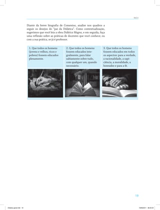 AULA 2 
19 
Diante da breve biografia de Comenius, analise nos quadros a 
seguir os desejos do “pai da Didática”. Como contextualização, 
sugerimos que você leia a obra Didática Magna, e em seguida, faça 
uma reflexão sobre as práticas de docentes que você conhece; ou 
com a sua prática, se já é professor. 
1. Que todos os homens 
(jovens e velhos, ricos e 
pobres) fossem educados 
plenamente. 
2. Que todos os homens 
fossem educados inte­gralmente, 
para falar 
sabiamente sobre tudo, 
com qualquer um, quando 
necessário. 
3. Que todos os homens 
fossem educados em todos 
os aspectos: para a verdade, 
a racionalidade, a sapi­ciência, 
a moralidade, a 
honradez e para a fé. 
Didatica geral.indd 19 16/06/2011 08:34:24 
 