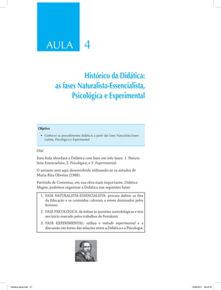 AULA 4 
Histórico da Didática: 
as fases Naturalista-Essencialista, 
Psicológica e Experimental 
Objetivo 
• Conhecer os procedimentos didáticos a partir das fases Naturalista-Essen-cialista, 
Psicológica e Experimental. 
Olá! 
Esta Aula abordará a Didática com base em três fases: 1. Natura-lista- 
Essencialista; 2. Psicológica; e 3. Experimental. 
O assunto será aqui desenvolvido utilizando-se os estudos de 
Maria Rita Oliveira (1988). 
Partindo de Comenius, em sua obra mais importante, Didática 
Magna, podemos organizar a Didática nas seguintes fases: 
1. FASE NATURALISTA-ESSENCIALISTA: procura definir os fins 
da Educação e os conteúdos culturais a serem dominados pelos 
homens. 
2. FASE PSICOLÓGICA: dá ênfase às questões metodológicas e tem 
seu início marcado pelos trabalhos de Pestalozzi. 
3. FASE EXPERIMENTAL: utiliza o método experimental e a 
discussão em torno das relações entre a Didática e a Psicologia. 
Didatica geral.indd 27 16/06/2011 08:34:27 
 