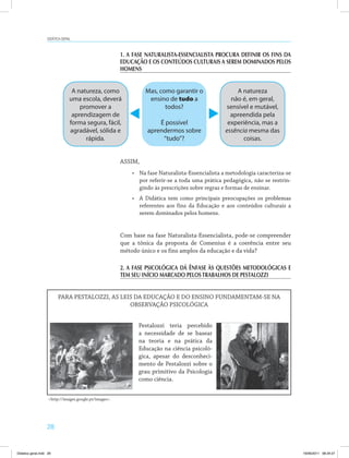 Didática geral 
28 
1. A FASE NATURALISTA-ESSENCIALISTA PROCURA DEFINIR OS FINS DA 
EDUCAÇÃO E OS CONTEÚDOS CULTURAIS A SEREM DOMINADOS PELOS 
HOMENS 
A natureza, como 
uma escola, deverá 
promover a 
aprendizagem de 
forma segura, fácil, 
agradável, sólida e 
rápida. 
Mas, como garantir o 
ensino de tudo a 
todos? 
É possível 
aprendermos sobre 
“tudo”? 
A natureza 
não é, em geral, 
sensível e mutável, 
apreendida pela 
experiência, mas a 
essência mesma das 
coisas. 
ASSIM, 
• Na fase Naturalista-Essencialista a metodologia caracteriza-se 
por referir-se a toda uma prática pedagógica, não se restrin­gindo 
às prescrições sobre regras e formas de ensinar. 
• A Didática tem como principais preocupações os problemas 
referentes aos fins da Educação e aos conteúdos culturais a 
serem dominados pelos homens. 
Com base na fase Naturalista-Essencialista, pode-se compreender 
que a tônica da proposta de Comenius é a coerência entre seu 
método único e os fins amplos da educação e da vida? 
2. A FASE PSICOLÓGICA DÁ ÊNFASE ÀS QUESTÕES METODOLÓGICAS E 
TEM SEU INÍCIO MARCADO PELOS TRABALHOS DE PESTALOZZI 
PARA PESTALOZZI, AS LEIS DA EDUCAÇÃO E DO ENSINO FUNDAMENTAM-SE NA 
OBSERVAÇÃO PSICOLÓGICA 
Pestalozzi teria percebido 
a necessidade de se basear 
na teoria e na prática da 
Educação na ciência psicoló­gica, 
apesar do desconheci­mento 
de Pestalozzi sobre o 
grau primitivo da Psicologia 
como ciência. 
<http://images.google.pt/images>. 
Didatica geral.indd 28 16/06/2011 08:34:27 
 