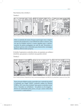 AULA 4 
Fonte: Tirinhas do Mutum. Disponível em:<http://universomutum.blogspot.com/2009_02_01_archive.html>. Acesso em: 10 out. 2010. 
Fonte: Tirinhas do Mutum. Disponível em:<http://universomutum.blogspot.com/2009_02_01_archive.html>. Acesso em: 10 out. 2010. 
31 
Para ilustrar, leia a tirinha 1. 
Tirinha 1 
Sobre os métodos de ensino, há que se preocupar com o compor­tamento 
dos professores e suas influências sobre os alunos, uma 
vez que há modelos teóricos a serem seguidos para o aprimo­ramento 
da prática pedagógica em sala de aula. Entretanto, o 
professor precisa estar estimulado para desenvolver estratégias 
didáticas diferenciadas próprias. 
A tirinha 2 apresenta os métodos ativos, em oposição aos verbais e 
intuitivos, que passam a constituir uma questão central. 
Tirinha 2 
Nesta situação didática pode-se perceber que o método de ensino 
é lembrado por Piaget (2005), conforme análise de Oliveira 
(1988, p. 42), como uma evolução “para quem os métodos recep­tivos 
e baseados no verbalismo – da palavra ou da imagem – 
devem ser substituídos pelos ativos, em que o aluno redescobre 
e reconstrói o conhecimento”. 
Didatica geral.indd 31 16/06/2011 08:34:29 
 