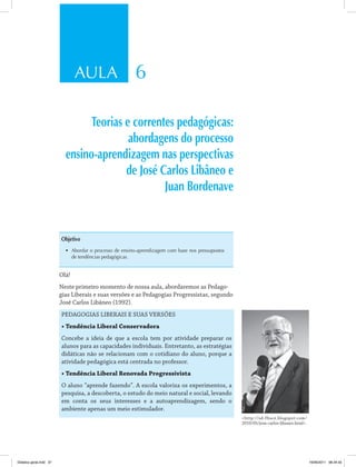 AULA 6 
Teorias e correntes pedagógicas: 
abordagens do processo 
ensino-aprendizagem nas perspectivas 
de José Carlos Libâneo e 
Juan Bordenave 
Objetivo 
• Abordar o processo de ensino-aprendizagem com base nos pressupostos 
de tendências pedagógicas. 
Olá! 
Neste primeiro momento de nossa aula, abordaremos as Pedago­gias 
Liberais e suas versões e as Pedagogias Progressistas, segundo 
José Carlos Libâneo (1992). 
PEDAGOGIAS LIBERAIS E SUAS VERSÕES 
• Tendência Liberal Conservadora 
Concebe a ideia de que a escola tem por atividade preparar os 
alunos para as capacidades individuais. Entretanto, as estratégias 
didáticas não se relacionam com o cotidiano do aluno, porque a 
atividade pedagógica está centrada no professor. 
• Tendência Liberal Renovada Progressivista 
O aluno “aprende fazendo”. A escola valoriza os experimentos, a 
pesquisa, a descoberta, o estudo do meio natural e social, levando 
em conta os seus interesses e a autoaprendizagem, sendo o 
ambiente apenas um meio estimulador. 
http://sd-fhuce.blogspot.com/ 
2010/05/jose-carlos-libaneo.html. 
Didatica geral.indd 37 16/06/2011 08:34:33 
 