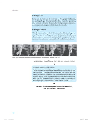 Didática geral 
42 
Na Pedagogia Nova 
Surge um movimento de reforma na Pedagogia Tradicional, 
na qual aquele que é marginalizado não é mais só o ignorante, 
mas também o inapto, desajustado biológica e psiquicamente. 
A escola procura adaptar os indivíduos à sociedade. 
Na Pedagogia Tecnicista 
O indivíduo sem instrução é visto como ineficiente e improdu­tivo. 
A função da escola passa ser a de formação de indivíduos 
eficientes, para o aumento da produtividade social, associado dire­tamente 
ao rendimento e capacidades de produção capitalistas. 
Fonte: http://www.histedbr.fae.unicamp.br/navegando/apresentacao_saviani_leia.html. Acesso em 24 jan.2011 
AS TEORIAS PEDAGÓGICAS CRÍTICO-REPRODUTIVISTAS 
ê 
Segundo Saviani (1991, p. 103): 
“A Pedagogia Crítica implica a clareza dos determinantes sociais 
da Educação, a compreensão do grau em que as contradições 
da sociedade marcam a Educação e consequentemente como é 
preciso se posicionar diante dessas contradições e desenreda a 
educação das visões ambíguas, para perceber claramente qual 
é a direção que cabe imprimir à questão educacional.” 
ê 
Sistemas de ensino enquanto violência simbólica. 
Por que violência simbólica? 
Didatica geral.indd 42 16/06/2011 08:34:34 
 